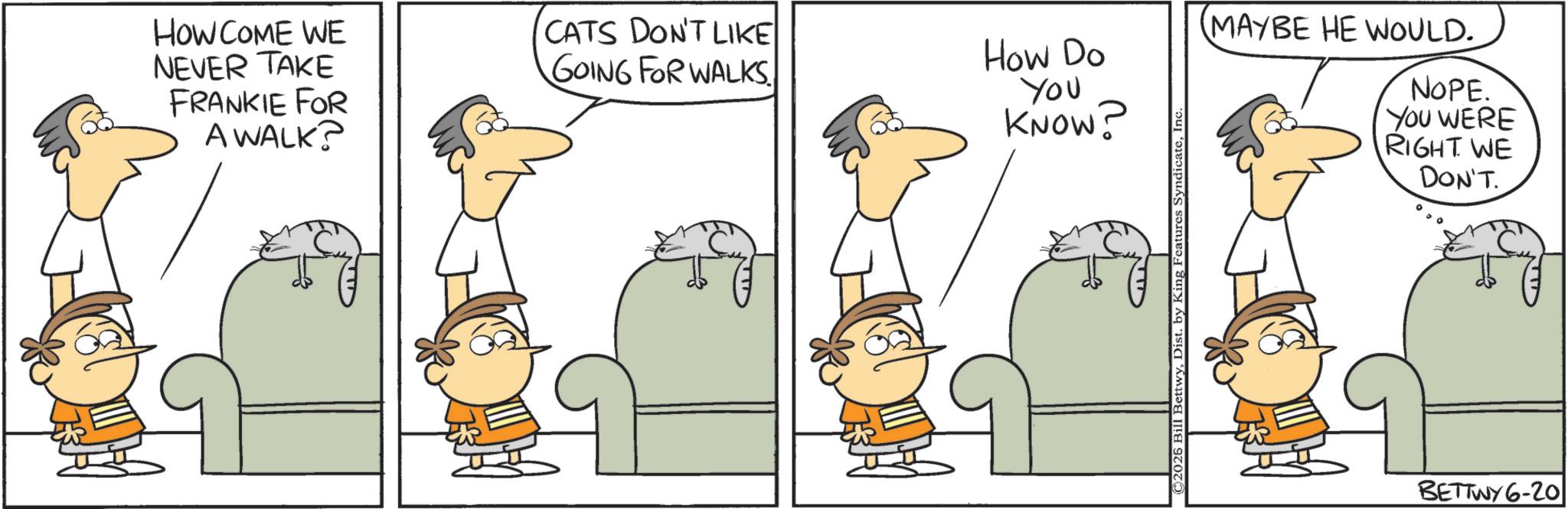 Graphics OCR: HOW COME WE NEVER TAKE FRANKIE FOR A WALK? GOING FOR WALKS. CATS DON'T LIKE How Do You KNOW? ©2026 Bill BettwyInc. MAYBE HE WOULD. NOPE. YOU WERE RIGHT WE DON'T. BETTWY 6-20| HOW COME WE NEVER TAKE FRANKIE FOR A WALK ? GOING FOR WALKS . CATS DON'T LIKE How Do You KNOW ? © 2026 Bill BettwyDist . by King Features SyndicateInc. MAYBE HE WOULD . NOPE . YOU WERE RIGHT WE DON'T . BETTWY 6-20 |
