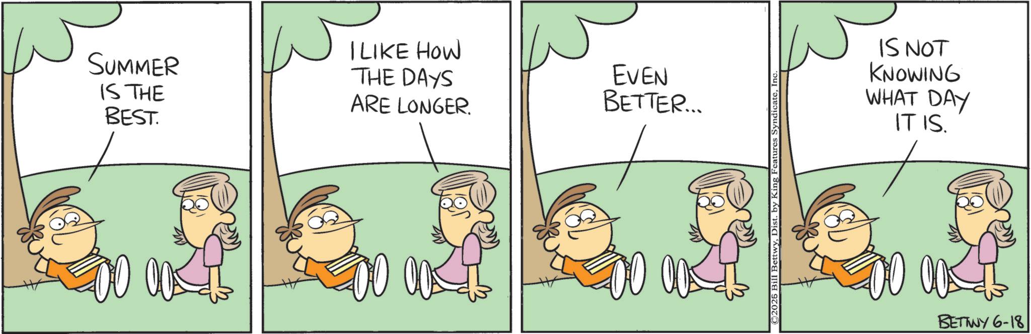 Animation OCR: SUMMER IS THE BEST. I LIKE HOW THE DAYS ARE LONGER. EVEN BETTER... ©2026 Bill BettwyIn IS NOT KNOWING WHAT DAY IT IS. BETTWY 6-18 SUMMER IS THE BEST . I LIKE HOW THE DAYS ARE LONGER . EVEN BETTER ... © 2026 Bill BettwyDist . by King Features SyndicateIn IS NOT KNOWING WHAT DAY IT IS . BETTWY 6-18
