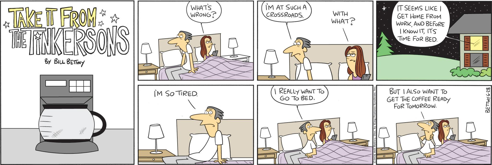 Animated cartoon OCR: ? TAKE IT FROM THE LINKERSONS BY BILL BETTWY ? WHAT'S WRONG? IM AT SUCH A CROSSROADS. I'M SO TIRED. I REALLY WANT TO GO TO BED. WITH WHAT? IT SEEMS LIKE | GET HOME FROM WORKAND BEFORE I KNOW ITIT'S TIME FOR BED. BUT I ALSO WANT TO GET THE COFFEE READY FOR TOMORROW. BETTWY 6-28 ? TAKE IT FROM THE LINKERSONS BY BILL BETTWY ? WHAT'S WRONG ? IM AT SUCH A CROSSROADS . I'M SO TIRED . I REALLY WANT TO GO TO BED . WITH WHAT ? IT SEEMS LIKE | GET HOME FROM WORKAND BEFORE I KNOW ITIT'S TIME FOR BED . BUT I ALSO WANT TO GET THE COFFEE READY FOR TOMORROW . BETTWY 6-28