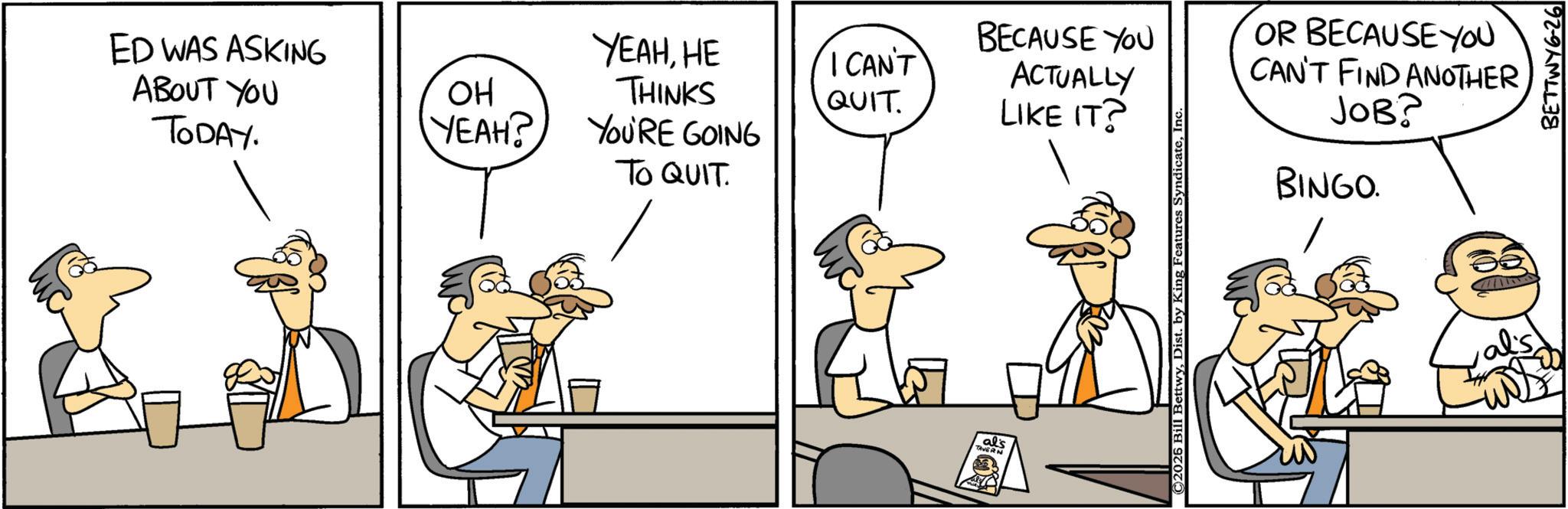 Animated cartoon OCR: ED WAS ASKING ABOUT YOU TODAY. BECAUSE YOU OR BECAUSE YOU OH YEAHHE THINKS I CAN'T QUIT ACTUALLY LIKE IT? YEAH? YOU'RE GOING TO QUIT. CAN'T FIND ANOTHER ???? BINGO. al's TAVERN ©2026 Bill BettwyInc BETTWY6-26 ED WAS ASKING ABOUT YOU TODAY . BECAUSE YOU OR BECAUSE YOU OH YEAHHE THINKS I CAN'T QUIT ACTUALLY LIKE IT ? YEAH ? YOU'RE GOING TO QUIT . CAN'T FIND ANOTHER ??? ? BINGO . al's TAVERN © 2026 Bill BettwyDist . by King Features SyndicateInc BETTWY6-26