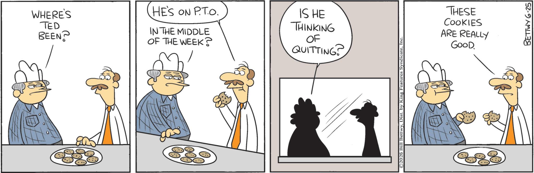 Animation OCR: WHERE'S HE'S ON P.TO. TED IN THE MIDDLE BEEN? OF THE WEEK? IS HE THINKING OF QUITTING ©2025 Bill BettwyInc THESE COOKIES ARE REALLY GOOD BETTWY 6-25 WHERE'S HE'S ON P.TO. TED IN THE MIDDLE BEEN ? OF THE WEEK ? IS HE THINKING OF QUITTING © 2025 Bill BettwyDist . by King Features SyndicateInc THESE COOKIES ARE REALLY GOOD BETTWY 6-25