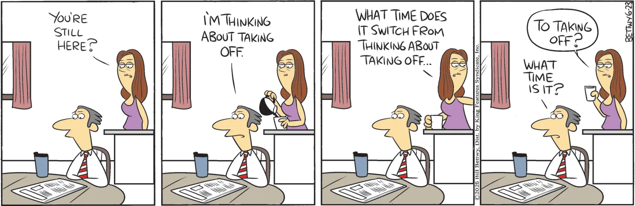 Animated cartoon OCR: YOU'RE STILL HERE? I'M THINKING ABOUT TAKING OFF. WHAT TIME DOES IT SWITCH FROM THINKING ABOUT TAKING OFF... © 2025 Bill BettwyI TO TAKING OFF? WHAT TIME IS IT? BETTWY6-23 YOU'RE STILL HERE ? I'M THINKING ABOUT TAKING OFF . WHAT TIME DOES IT SWITCH FROM THINKING ABOUT TAKING OFF ... © 2025 Bill BettwyDist . by King Features SyndicateI TO TAKING OFF ? WHAT TIME IS IT ? BETTWY6-23