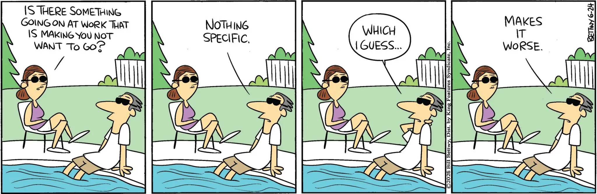Pleased OCR: IS THERE SOMETHING GOING ON AT WORK THAT IS MAKING YOU NOT WANT TO GO? NOTHING SPECIFIC. WHICH I GUESS... ©2026 BettwyInc. MAKES IT WORSE. BETTINY 6-24 IS THERE SOMETHING GOING ON AT WORK THAT IS MAKING YOU NOT WANT TO GO ? NOTHING SPECIFIC . WHICH I GUESS ... © 2026 BettwyDist . by King Features SyndicateInc. MAKES IT WORSE . BETTINY 6-24