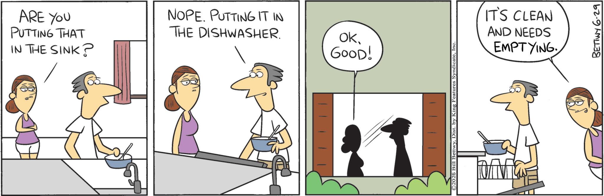 Fiction OCR: ARE YOU PUTTING THAT IN THE SINK? NOPE. PUTTING IT IN THE DISHWASHER. ok. GOOD! ©2026 Bill BettwyInc. IT'S CLEAN AND NEEDS EMPTYING BETTWY 6.29 ARE YOU PUTTING THAT IN THE SINK ? NOPE . PUTTING IT IN THE DISHWASHER . ok . GOOD ! © 2026 Bill BettwyDist . by King Features SyndicateInc. IT'S CLEAN AND NEEDS EMPTYING BETTWY 6.29