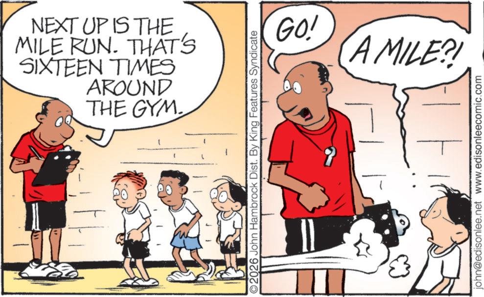 Calf OCR: NEXT UP IS THE MILE RUN. THAT'S SIXTEEN TIMES AROUND THE GYM. GO! A MILE?! O2026 John Hambrock Dist. By King Features Syndicate john@edisonlee.net www.edisonleecomic.com NEXT UP IS THE MILE RUN . THAT'S SIXTEEN TIMES AROUND THE GYM . GO ! A MILE ?! O2026 John Hambrock Dist . By King Features Syndicate john@edisonlee.net www.edisonleecomic.com