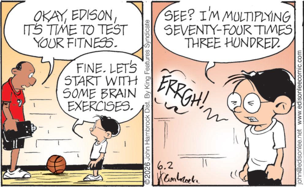 OCR: 6 OKAYIT'S TIME TO TEST YOUR FITNESS. FINE. LET'S START WITH SOME BRAIN EXERCISES. 2026 John Hambrock Dist. By King Features Syndicate 6.2 ????????? SEE? I'M MULTIPLYING SEVENTY-FOUR TIMES THREE HUNDRED. ERRGH! john@edisonlee.net www.edisonleecomic.com 6 OKAYIT'S TIME TO TEST YOUR FITNESS . FINE . LET'S START WITH SOME BRAIN EXERCISES . 2026 John Hambrock Dist . By King Features Syndicate 6.2 ????????? SEE ? I'M MULTIPLYING SEVENTY - FOUR TIMES THREE HUNDRED . ERRGH ! john@edisonlee.net www.edisonleecomic.com
