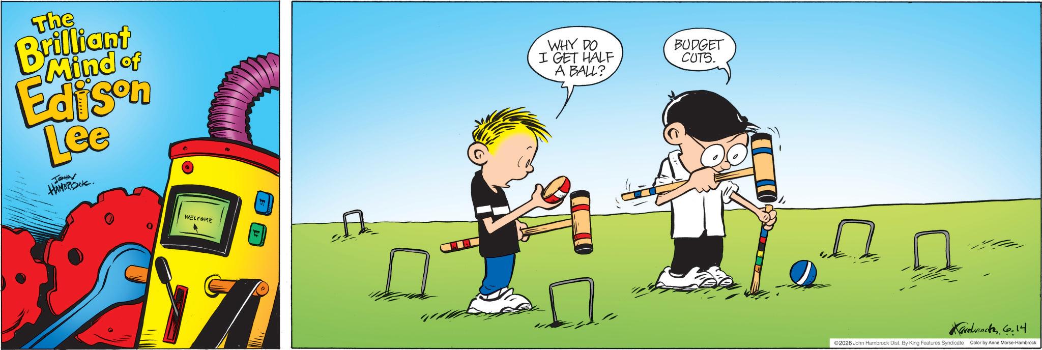 Graphic design OCR: The Brilliant Mind of Edison Lee JOHN HAMBROCK. WHY DO I GET HALF A BALL? WELCOME BUDGET CUTS. Kammock 6.14 ©2026 John Hambrock Dist. By King Features Syndicate Color by Anne Morse-Hambrock The Brilliant Mind of Edison Lee JOHN HAMBROCK . WHY DO I GET HALF A BALL ? WELCOME BUDGET CUTS . Kammock 6.14 © 2026 John Hambrock Dist . By King Features Syndicate Color by Anne Morse - Hambrock