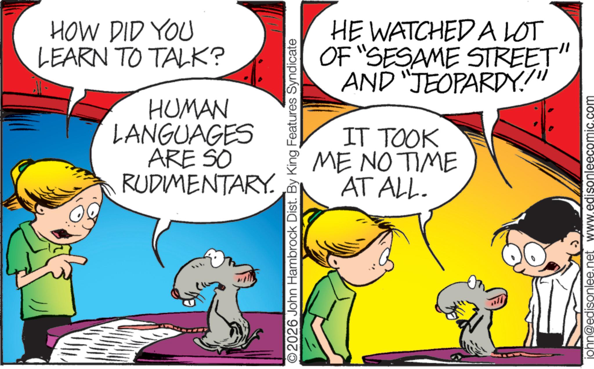 Pleased OCR: HOW DID YOU LEARN TO TALK? HUMAN LANGUAGES ARE SO RUDIMENTARY. O2026 John Hambrock Dist. By King Features Syndicate HE WATCHED A LOT OF "SESAME STREET" AND "JEOPARDY.!" IT TOOK ME NO TIME AT ALL. john@edisonlee.net www.edisonleecomic.com HOW DID YOU LEARN TO TALK ? HUMAN LANGUAGES ARE SO RUDIMENTARY . O2026 John Hambrock Dist . By King Features Syndicate HE WATCHED A LOT OF " SESAME STREET " AND " JEOPARDY . ! " IT TOOK ME NO TIME AT ALL . john@edisonlee.net www.edisonleecomic.com