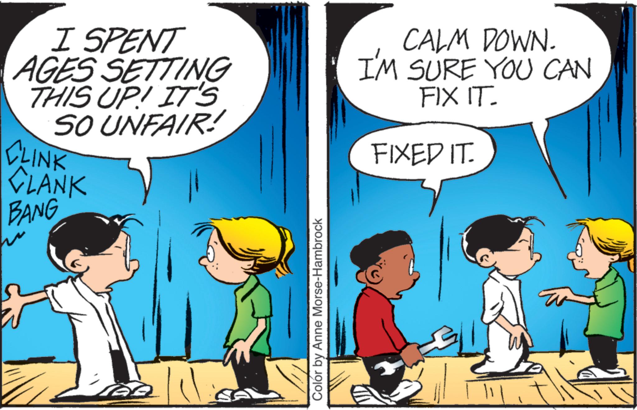 Pleased OCR: I SPENT AGES SETTING THIS UP! IT'S SO UNFAIR! CLINK CLANK BANG CALM DOWN. I'M SURE YOU CAN FIX IT. FIXED IT. ? Colór by Anne Morse-Hambrock I SPENT AGES SETTING THIS UP ! IT'S SO UNFAIR ! CLINK CLANK BANG CALM DOWN . I'M SURE YOU CAN FIX IT . FIXED IT . ? Colór by Anne Morse - Hambrock