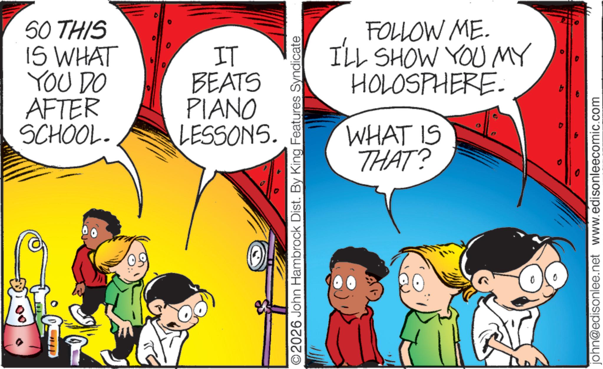 Child OCR: SO THIS IS WHAT YOU DO AFTER SCHOOL. E IT BEATS PIANO LESSONS. FOLLOW ME. I'LL SHOW YOU MY HOLOSPHERE. WHAT IS THAT? ©2026 John Hambrock Dist. By King Features Syndicate john@edisonlee.net www.edisonleecomic.com SO THIS IS WHAT YOU DO AFTER SCHOOL . E IT BEATS PIANO LESSONS . FOLLOW ME . I'LL SHOW YOU MY HOLOSPHERE . WHAT IS THAT ? © 2026 John Hambrock Dist . By King Features Syndicate john@edisonlee.net www.edisonleecomic.com