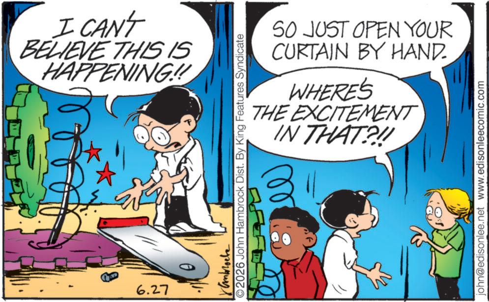 Comic book OCR: I CAN'T BELIEVE THIS IS HAPPENING!!! 6.27 SO JUST OPEN YOUR CURTAIN BY HAND. WHERE'S THE EXCITEMENT IN THAT?!! Kamblocke ©2026 John Hambrock Dist. By King Features Syndicate john@edisonlee.net www.edisonleecomic.com I CAN'T BELIEVE THIS IS HAPPENING !!! 6.27 SO JUST OPEN YOUR CURTAIN BY HAND . WHERE'S THE EXCITEMENT IN THAT ? !! Kamblocke © 2026 John Hambrock Dist . By King Features Syndicate john@edisonlee.net www.edisonleecomic.com