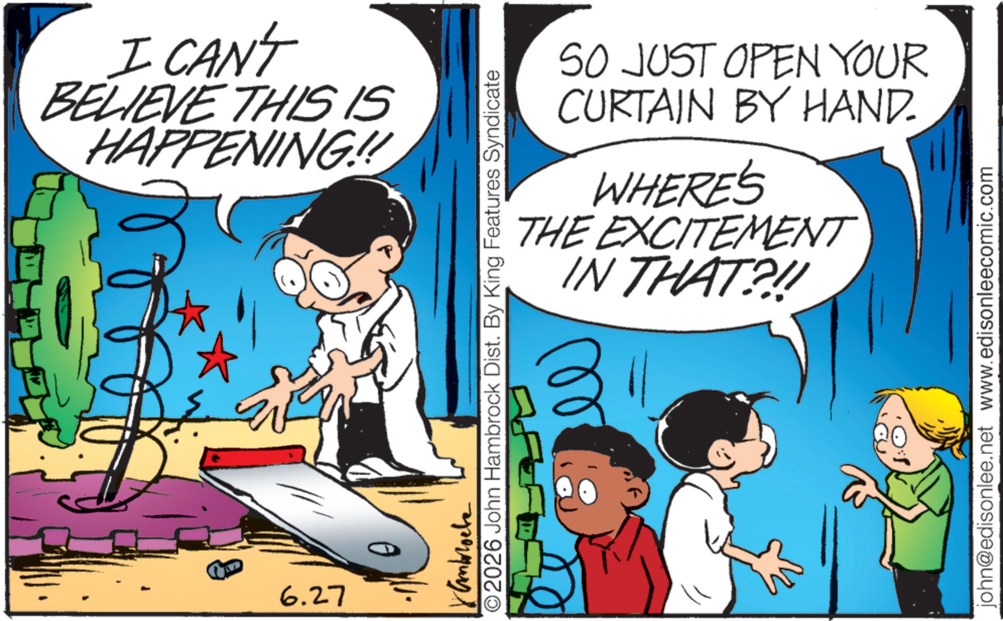Comic book OCR: I CAN'T BELIEVE THIS IS HAPPENING!!! 6.27 SO JUST OPEN YOUR CURTAIN BY HAND. WHERE'S THE EXCITEMENT IN THAT?!! Kamblocke ©2026 John Hambrock Dist. By King Features Syndicate john@edisonlee.net www.edisonleecomic.com I CAN'T BELIEVE THIS IS HAPPENING !!! 6.27 SO JUST OPEN YOUR CURTAIN BY HAND . WHERE'S THE EXCITEMENT IN THAT ? !! Kamblocke © 2026 John Hambrock Dist . By King Features Syndicate john@edisonlee.net www.edisonleecomic.com