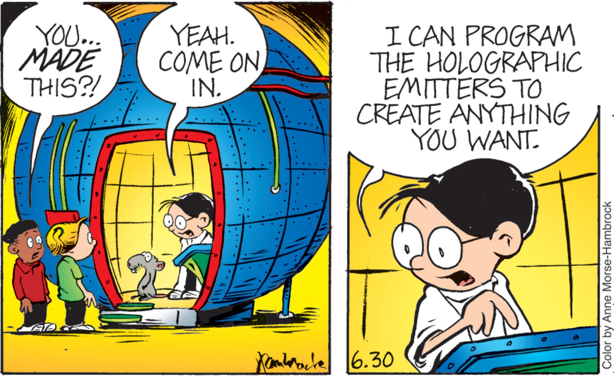 Pleased OCR: YOU... MADE THIS?! YEAH. COME ON IN. Kambrate 6.30 I CAN PROGRAM THE HOLOGRAPHIC EMITTERS TO CREATE ANYTHING YOU WANT. Color by Anne Morse-Hambrock YOU ... MADE THIS ?! YEAH . COME ON IN . Kambrate 6.30 I CAN PROGRAM THE HOLOGRAPHIC EMITTERS TO CREATE ANYTHING YOU WANT . Color by Anne Morse - Hambrock