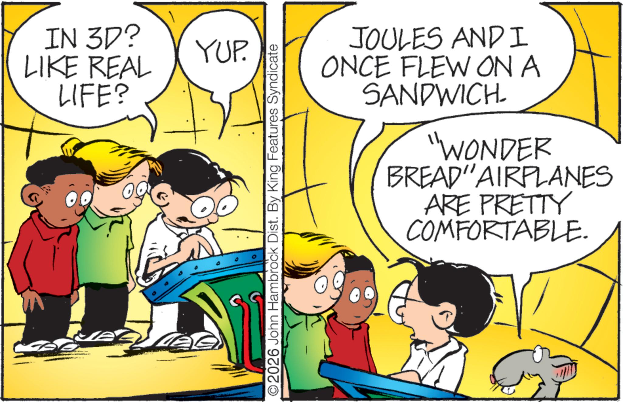 Animated cartoon OCR: IN 3D? YUP. LIKE REAL LIFE? ©2026 John Hambrock Dist. By King Features Syndicate JOULES AND I ONCE FLEW ON A SANDWICH. "WONDER BREAD"AIRPLANES ARE PRETTY COMFORTABLE. IN 3D ? YUP . LIKE REAL LIFE ? © 2026 John Hambrock Dist . By King Features Syndicate JOULES AND I ONCE FLEW ON A SANDWICH . " WONDER BREAD " AIRPLANES ARE PRETTY COMFORTABLE .
