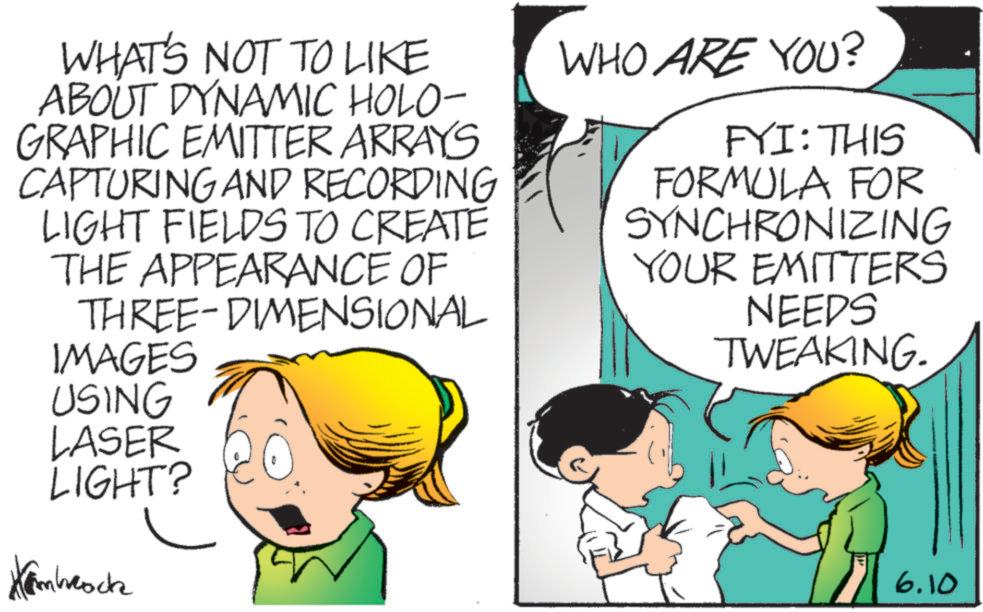 Animated cartoon OCR: WHAT'S NOT TO LIKE ABOUT DYNAMIC HOLO- GRAPHIC EMITTER ARRAYS CAPTURING AND RECORDING LIGHT FIELDS TO CREATE THE APPEARANCE OF THREE-DIMENSIONAL IMAGES WHO ARE YOU? FYI: THIS FORMULA FOR SYNCHRONIZING YOUR EMITTERS NEEDS TWEAKING. USING LASER LIGHT? Kambrock 6.10 WHAT'S NOT TO LIKE ABOUT DYNAMIC HOLO- GRAPHIC EMITTER ARRAYS CAPTURING AND RECORDING LIGHT FIELDS TO CREATE THE APPEARANCE OF THREE - DIMENSIONAL IMAGES WHO ARE YOU ? FYI : THIS FORMULA FOR SYNCHRONIZING YOUR EMITTERS NEEDS TWEAKING . USING LASER LIGHT ? Kambrock 6.10
