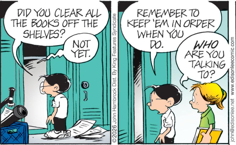 Photo caption OCR: DID YOU CLEAR ALL THE BOOKS OFF THE SHELVES? NOT YET. REMEMBER TO KEEP 'EM IN ORDER WHEN YOU DO. ©2026 John Hambrock Dist. By King Features Syndicate WHO ARE YOU TALKING TO? john@edisonlee.net www.edisonleecomic.com DID YOU CLEAR ALL THE BOOKS OFF THE SHELVES ? NOT YET . REMEMBER TO KEEP ' EM IN ORDER WHEN YOU DO . © 2026 John Hambrock Dist . By King Features Syndicate WHO ARE YOU TALKING TO ? john@edisonlee.net www.edisonleecomic.com