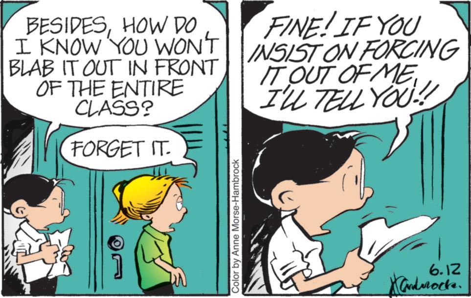 Graphics OCR: BESIDESHOW DO I KNOW YOU WON'T BLAB IT OUT IN FRONT OF THE ENTIRE CLASS? FORGET IT. FINE! IF YOU INSIST ON FORCING IT OUT OF ME I'LL TELL YOU!! Color by Anne Morse-Hambrock 6.12 Xandrock. BESIDESHOW DO I KNOW YOU WON'T BLAB IT OUT IN FRONT OF THE ENTIRE CLASS ? FORGET IT . FINE ! IF YOU INSIST ON FORCING IT OUT OF ME I'LL TELL YOU !! Color by Anne Morse - Hambrock 6.12 Xandrock .