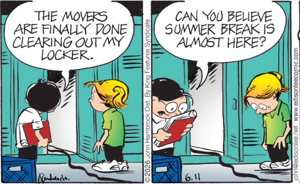 Happiness OCR: Androck THE MOVERS ARE FINALLY DONE CLEARING OUT MY LOCKER. CAN YOU BELIEVE SUMMER BREAK IS ALMOST HERE? O2026 John Hambrock Dist. By King Features Syndicate 6.11 ///// john@edisonlee.net www.edisonleecomic.com Androck THE MOVERS ARE FINALLY DONE CLEARING OUT MY LOCKER . CAN YOU BELIEVE SUMMER BREAK IS ALMOST HERE ? O2026 John Hambrock Dist . By King Features Syndicate 6.11 ///// john@edisonlee.net www.edisonleecomic.com