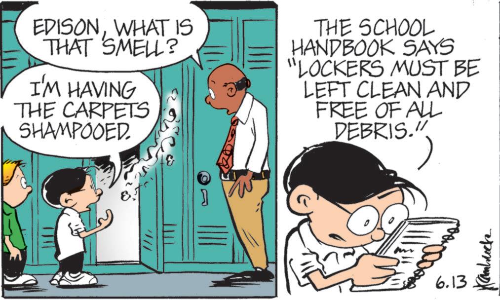 Animation OCR: EDISONWHAT IS THAT SMELL? I'M HAVING THE CARPETS SHAMPOOED THE SCHOOL HANDBOOK SAYS "LOCKERS MUST BE LEFT CLEAN AND FREE OF ALL DEBRIS." //// 6.13 Kambrock EDISONWHAT IS THAT SMELL ? I'M HAVING THE CARPETS SHAMPOOED THE SCHOOL HANDBOOK SAYS " LOCKERS MUST BE LEFT CLEAN AND FREE OF ALL DEBRIS . " //// 6.13 Kambrock