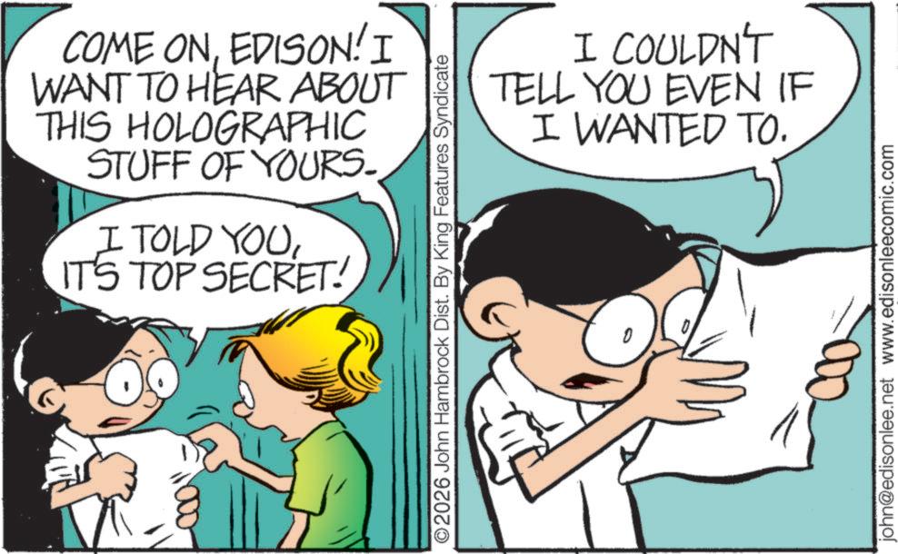 Child OCR: COME ONEDISON! I WANT TO HEAR ABOUT THIS HOLOGRAPHIC STUFF OF YOURS. I TOLD YOUIT'S TOP SECRET! I COULDN'T TELL YOU EVEN IF I WANTED TO. ©2026 John Hambrock Dist. By King Features Syndicate john@edisonlee.net www.edisonleecomic.com COME ONEDISON ! I WANT TO HEAR ABOUT THIS HOLOGRAPHIC STUFF OF YOURS . I TOLD YOUIT'S TOP SECRET ! I COULDN'T TELL YOU EVEN IF I WANTED TO . © 2026 John Hambrock Dist . By King Features Syndicate john@edisonlee.net www.edisonleecomic.com