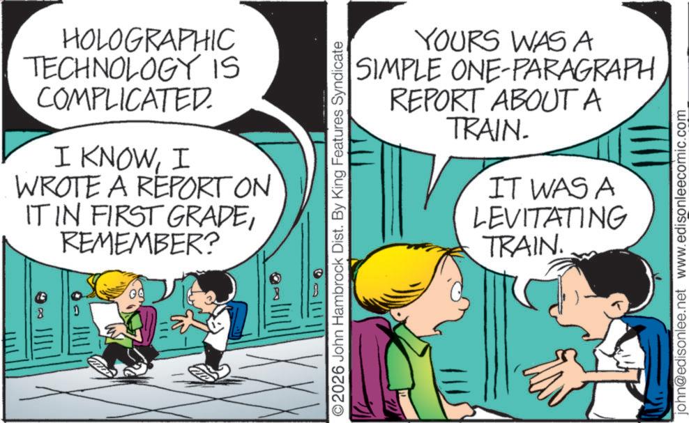 Pleased OCR: HOLOGRAPHIC TECHNOLOGY IS COMPLICATED. I KNOWI WROTE A REPORT ON IT IN FIRST GRADEREMEMBER? ©2026 John Hambrock Dist. By King Features Syndicate YOURS WAS A SIMPLE ONE-PARAGRAPH REPORT ABOUT A TRAIN. IT WAS A LEVITATING TRAIN. john@edisonlee.net www.edisonleecomic.com HOLOGRAPHIC TECHNOLOGY IS COMPLICATED . I KNOWI WROTE A REPORT ON IT IN FIRST GRADEREMEMBER ? © 2026 John Hambrock Dist . By King Features Syndicate YOURS WAS A SIMPLE ONE - PARAGRAPH REPORT ABOUT A TRAIN . IT WAS A LEVITATING TRAIN . john@edisonlee.net www.edisonleecomic.com