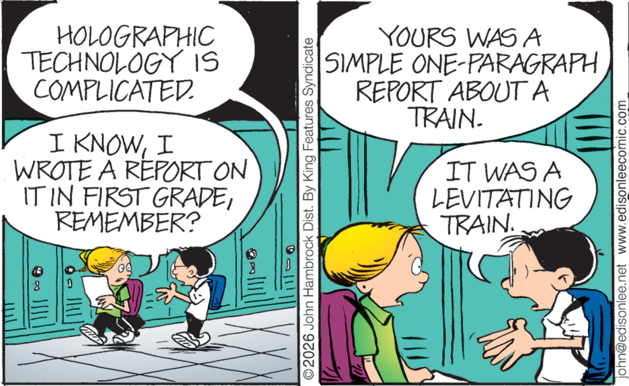 Pleased OCR: HOLOGRAPHIC TECHNOLOGY IS COMPLICATED. I KNOWI WROTE A REPORT ON IT IN FIRST GRADEREMEMBER? ©2026 John Hambrock Dist. By King Features Syndicate YOURS WAS A SIMPLE ONE-PARAGRAPH REPORT ABOUT A TRAIN. IT WAS A LEVITATING TRAIN. john@edisonlee.net www.edisonleecomic.com HOLOGRAPHIC TECHNOLOGY IS COMPLICATED . I KNOWI WROTE A REPORT ON IT IN FIRST GRADEREMEMBER ? © 2026 John Hambrock Dist . By King Features Syndicate YOURS WAS A SIMPLE ONE - PARAGRAPH REPORT ABOUT A TRAIN . IT WAS A LEVITATING TRAIN . john@edisonlee.net www.edisonleecomic.com