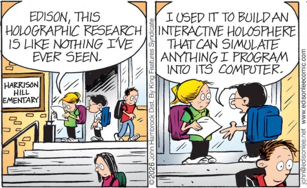 Publication OCR: EDISONTHIS HOLOGRAPHIC RESEARCH IS LIKE NOTHING I'VE EVER SEEN. HARRISON HILL EMENTARY 00 I USED IT TO BUILD AN INTERACTIVE HOLOSPHERE THAT CAN SIMULATE ANYTHING I PROGRAM 8 INTO ITS COMPUTER. O2026 John Hambrock Dist. By King Features Syndicate john@edisonlee.net www.edisonleecomic.com EDISONTHIS HOLOGRAPHIC RESEARCH IS LIKE NOTHING I'VE EVER SEEN . HARRISON HILL EMENTARY 00 I USED IT TO BUILD AN INTERACTIVE HOLOSPHERE THAT CAN SIMULATE ANYTHING I PROGRAM 8 INTO ITS COMPUTER . O2026 John Hambrock Dist . By King Features Syndicate john@edisonlee.net www.edisonleecomic.com