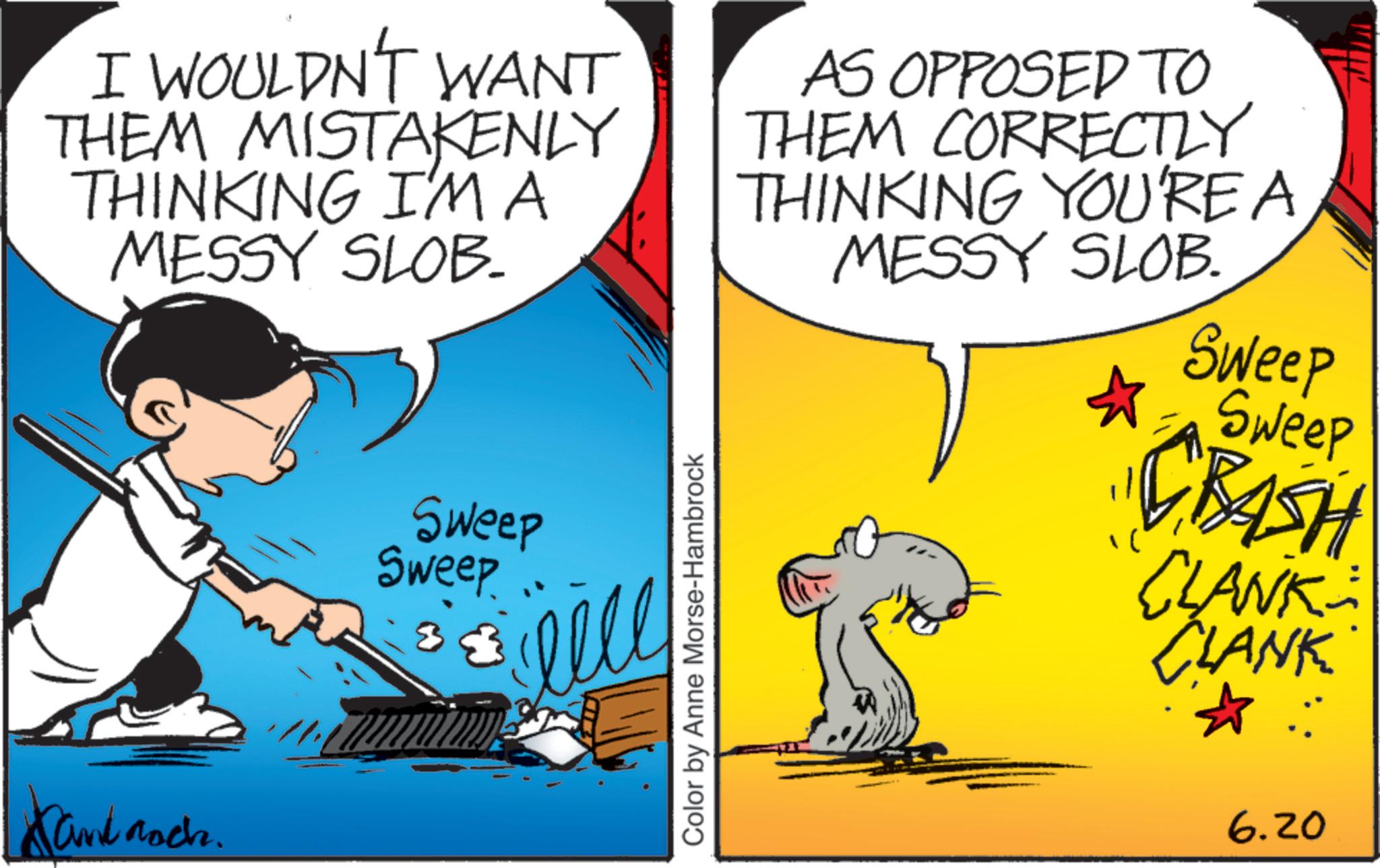 Fictional character OCR: I WOULDN'T WANT THEM MISTAKENLY THINKING I'M A MESSY SLOB. Sand Roch. Sweep Sweep elle Color by Anne Morse-Hambrock AS OPPOSED TO THEM CORRECTLY THINKING YOU'RE A MESSY SLOB. Sweep Sweep •CBASH CLANK CLANK 6.20 I WOULDN'T WANT THEM MISTAKENLY THINKING I'M A MESSY SLOB . Sand Roch . Sweep Sweep elle Color by Anne Morse - Hambrock AS OPPOSED TO THEM CORRECTLY THINKING YOU'RE A MESSY SLOB . Sweep Sweep • CBASH CLANK CLANK 6.20