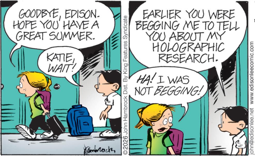 Photo caption OCR: GOODBYEEDISON. HOPE YOU HAVE A GREAT SUMMER. KATIEWAIT! Kambrock O2026 John Hambrock Dist. By King Features Syndicate EARLIER YOU WERE BEGGING ME TO TELL YOU ABOUT MY HOLOGRAPHIC RESEARCH. HA! I WAS NOT BEGGING! john@edisonlee.net www.edisonleecomic.com GOODBYEEDISON . HOPE YOU HAVE A GREAT SUMMER . KATIEWAIT ! Kambrock O2026 John Hambrock Dist . By King Features Syndicate EARLIER YOU WERE BEGGING ME TO TELL YOU ABOUT MY HOLOGRAPHIC RESEARCH . HA ! I WAS NOT BEGGING ! john@edisonlee.net www.edisonleecomic.com