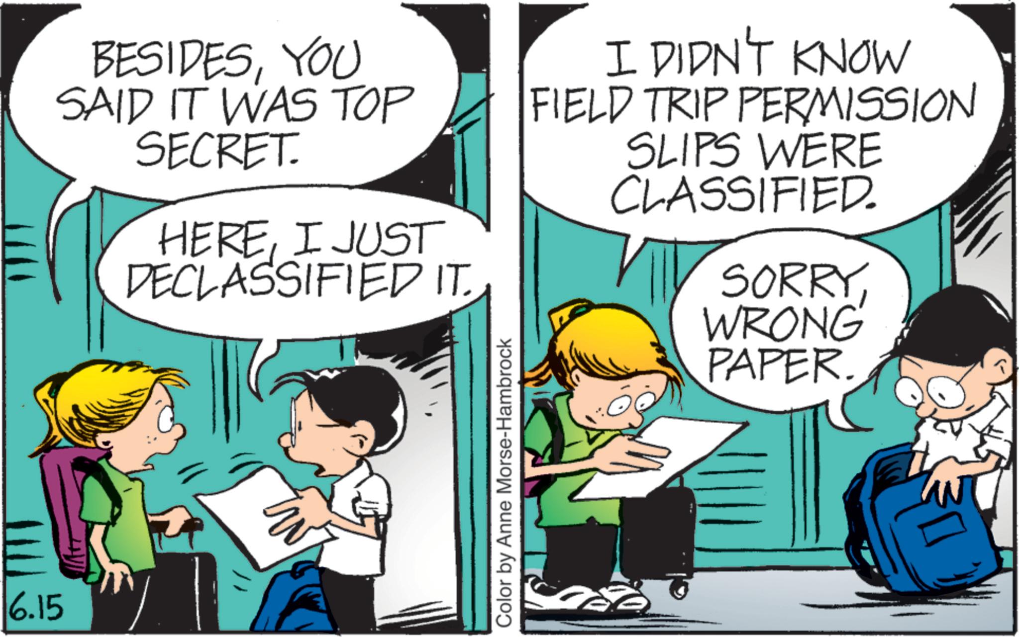 Animation OCR: 6.15 BESIDESYOU SAID IT WAS TOP SECRET. HEREI JUST DECLASSIFIED IT. I DIDN'T KNOW FIELD TRIP PERMISSION SLIPS WERE CLASSIFIED. SORRYWRONG PAPER. Color by Anne Morse-Hambrock 6.15 BESIDESYOU SAID IT WAS TOP SECRET . HEREI JUST DECLASSIFIED IT . I DIDN'T KNOW FIELD TRIP PERMISSION SLIPS WERE CLASSIFIED . SORRYWRONG PAPER . Color by Anne Morse - Hambrock