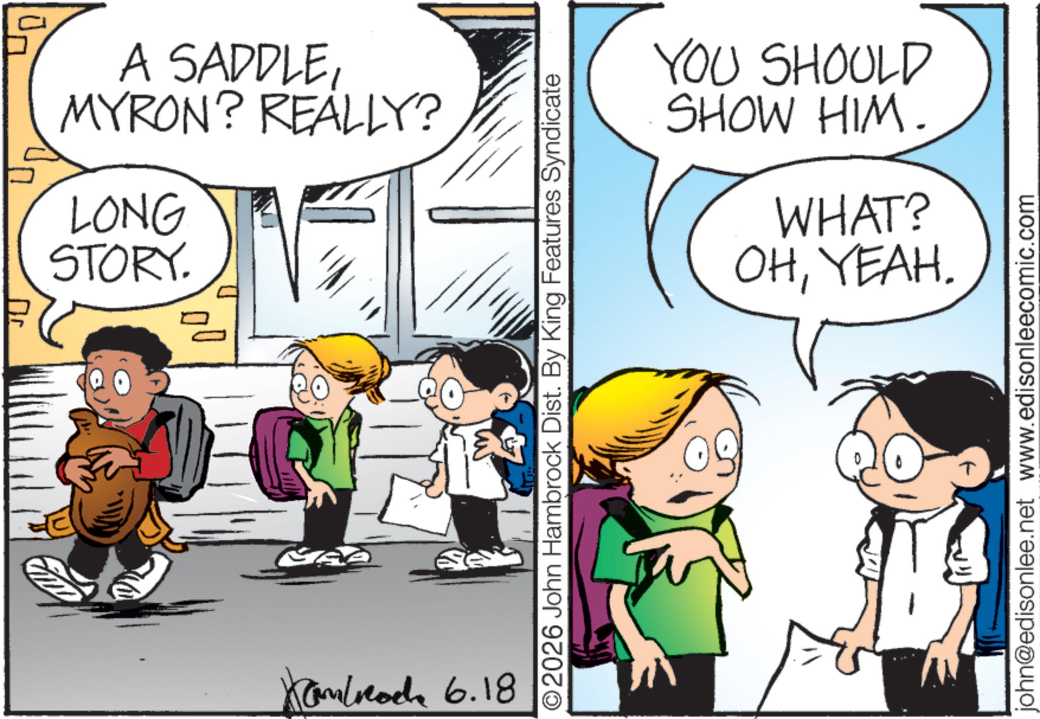 Pleased OCR: A SADDLEMYRON? REALLY? LONG STORY. ?? MAZ Kambach 6.18 ©2026 John Hambrock Dist. By King Features Syndicate YOU SHOULD SHOW HIM. WHAT? OHYEAH. john@edisonlee.net www.edisonleecomic.com A SADDLEMYRON ? REALLY ? LONG STORY . ?? MAZ Kambach 6.18 © 2026 John Hambrock Dist . By King Features Syndicate YOU SHOULD SHOW HIM . WHAT ? OHYEAH . john@edisonlee.net www.edisonleecomic.com