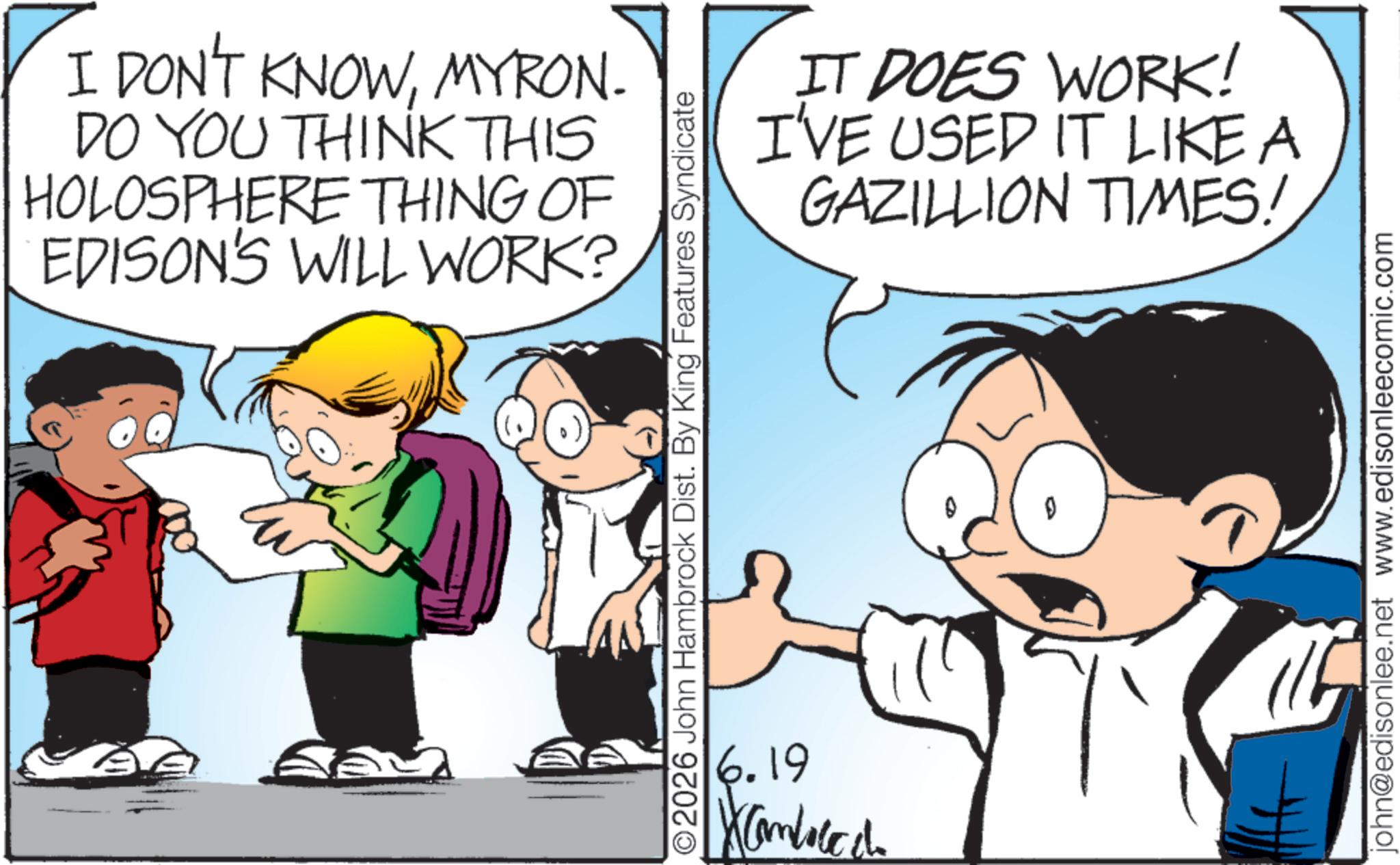 Comics OCR: E I DON'T KNOWMYRON. DO YOU THINK THIS HOLOSPHERE THING OF EDISON'S WILL WORK? ©2026 John Hambrock Dist. By King Features Syndicate 6.19 IT DOES WORK! I'VE USED IT LIKE A GAZILLION TIMES! john@edisonlee.net www.edisonleecomic.com E I DON'T KNOWMYRON . DO YOU THINK THIS HOLOSPHERE THING OF EDISON'S WILL WORK ? © 2026 John Hambrock Dist . By King Features Syndicate 6.19 IT DOES WORK ! I'VE USED IT LIKE A GAZILLION TIMES ! john@edisonlee.net www.edisonleecomic.com