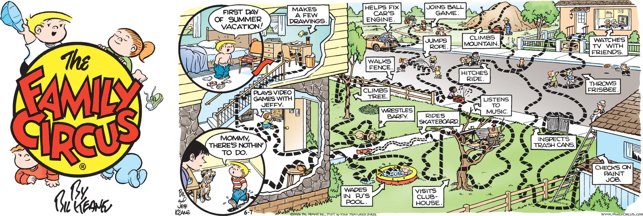 Graphics OCR: The FAMILY By BIL KEANE FIRST DAY OF SUMMER VACATION! MAKES A FEW DRAWINGS. HELPS FIX CAR'S ENGINE. JOINS BALL GAME. WALKS FENCE PLAYS VIDEO GAMES WITH CLIMBS TREE. JEFFY. WRESTLES BARFY. MOMMYTHERE'S NOTHIN' TO DO. JUMPS ROPE. CLIMBS MOUNTAIN. HITCHES RIDE. RIDES SKATEBOARD. LISTENS TO MUSIC. ww WADES JEFF KEANE IN PJ'S POOL. VISITS CLUB- HOUSE. 4. V 6-7 02026 BIL KEANE INC.DIST. by KING FEATURES SYND INSPECTS TRASH CANS. WATCHES TV WITH FRIENDS. THROWS FRISBEE CHECKS ON PAINT JOB. WWW.FAMILY CIRCUS.COM The FAMILY By BIL KEANE FIRST DAY OF SUMMER VACATION ! MAKES A FEW DRAWINGS . HELPS FIX CAR'S ENGINE . JOINS BALL GAME . WALKS FENCE PLAYS VIDEO GAMES WITH CLIMBS TREE . JEFFY . WRESTLES BARFY . MOMMYTHERE'S NOTHIN ' TO DO . JUMPS ROPE . CLIMBS MOUNTAIN . HITCHES RIDE . RIDES SKATEBOARD . LISTENS TO MUSIC . ww WADES JEFF KEANE IN PJ'S POOL . VISITS CLUB- HOUSE . 4 . V 6-7 02026 BIL KEANE INC .DIST . by KING FEATURES SYND INSPECTS TRASH CANS . WATCHES TV WITH FRIENDS . THROWS FRISBEE CHECKS ON PAINT JOB . WWW.FAMILY CIRCUS.COM