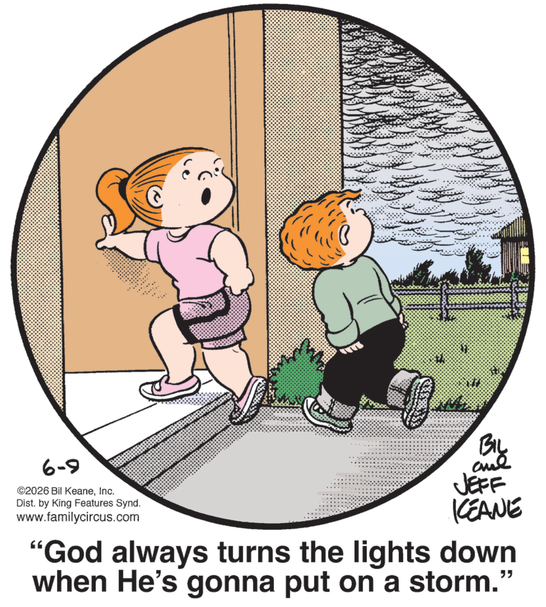Graphics OCR: 6-9 ©2026 Bil KeaneInc. Dist. by King Features Synd. www.familycircus.com BIL JEFF KCEANE "God always turns the lights down when He's gonna put on a storm." 6-9 © 2026 Bil KeaneInc. Dist . by King Features Synd . www.familycircus.com BIL JEFF KCEANE " God always turns the lights down when He's gonna put on a storm . "