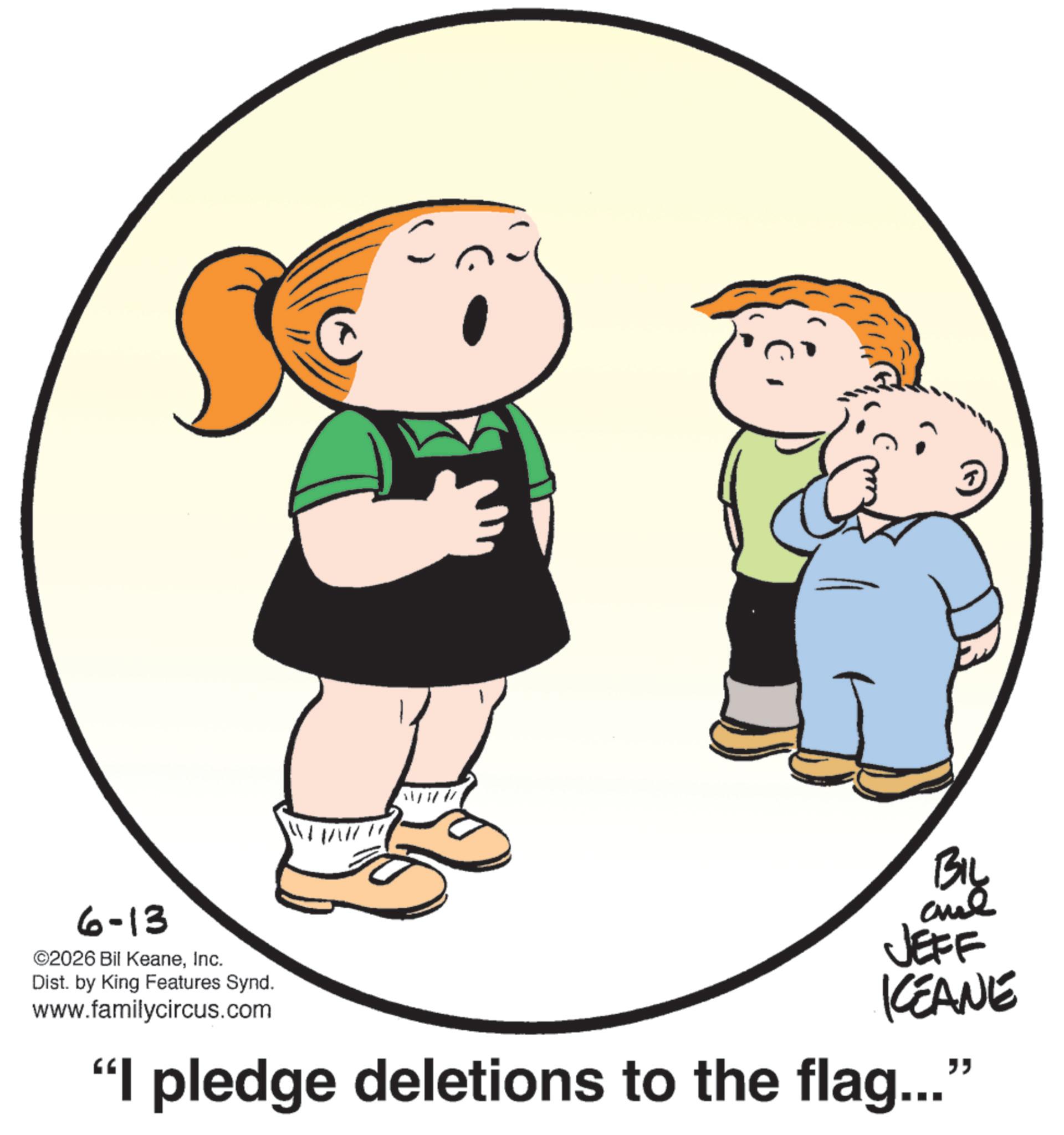 Graphics OCR: W 6-13 ©2026 Bil KeaneInc. Dist. by King Features Synd. www.familycircus.com BIL and JEFF KEANE “I pledge deletions to the flag...” W 6-13 © 2026 Bil KeaneInc. Dist . by King Features Synd . www.familycircus.com BIL and JEFF KEANE “ I pledge deletions to the flag ... ”