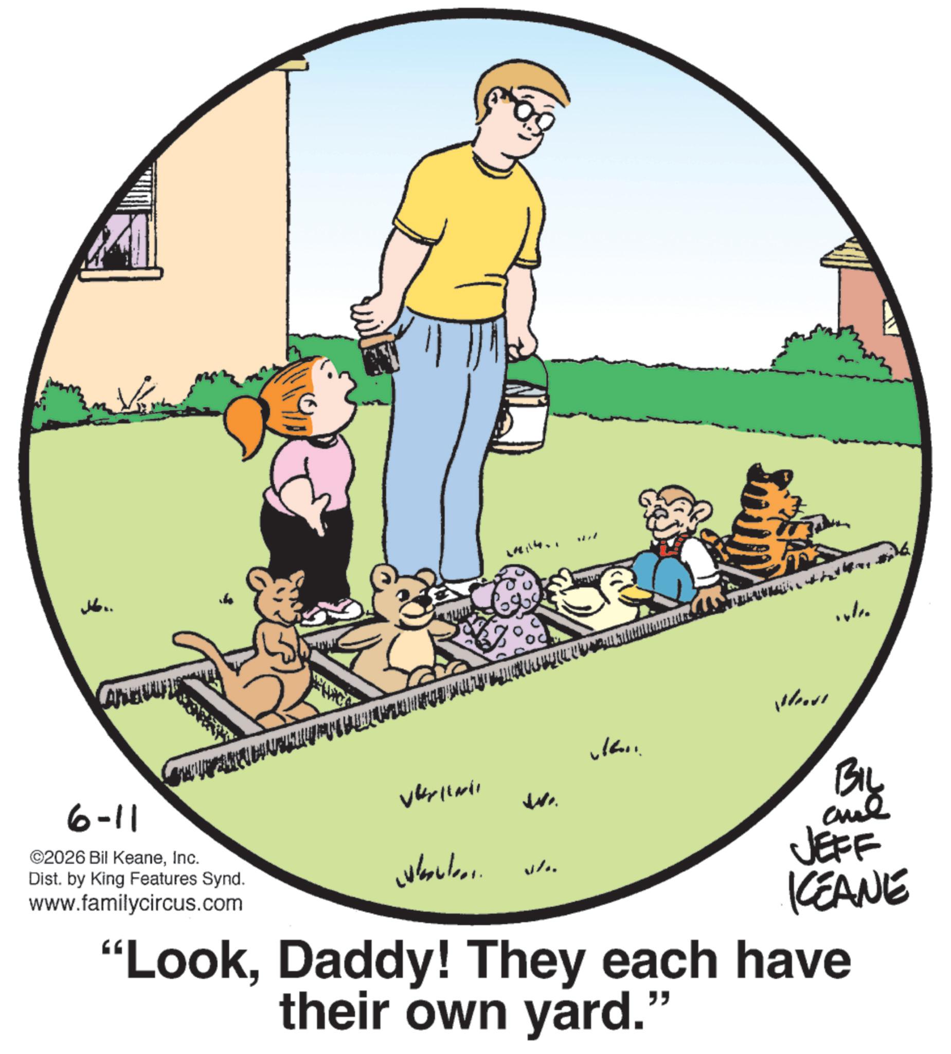Playing with kids OCR: J6.. 6-11 ©2026 Bil KeaneInc. Dist. by King Features Synd. www.familycircus.com wil Vkylmi W.. Welco .. BIL JEFF KCEANE "LookDaddy! They each have their own yard." J6 .. 6-11 © 2026 Bil KeaneInc. Dist . by King Features Synd . www.familycircus.com wil Vkylmi W .. Welco .. BIL JEFF KCEANE " LookDaddy ! They each have their own yard . "