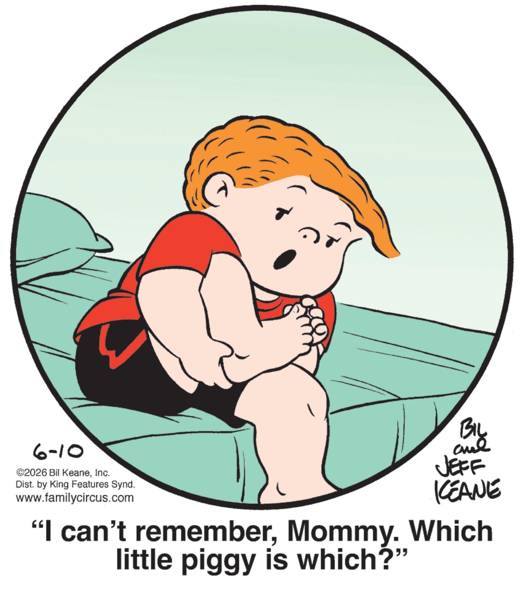 Fiction OCR: 6-10 ©2026 Bil KeaneInc. Dist. by King Features Synd. www.familycircus.com BIL JEFF KEANE "I can't rememberMommy. Which little piggy is which?" 6-10 © 2026 Bil KeaneInc. Dist . by King Features Synd . www.familycircus.com BIL JEFF KEANE " I can't rememberMommy . Which little piggy is which ? "