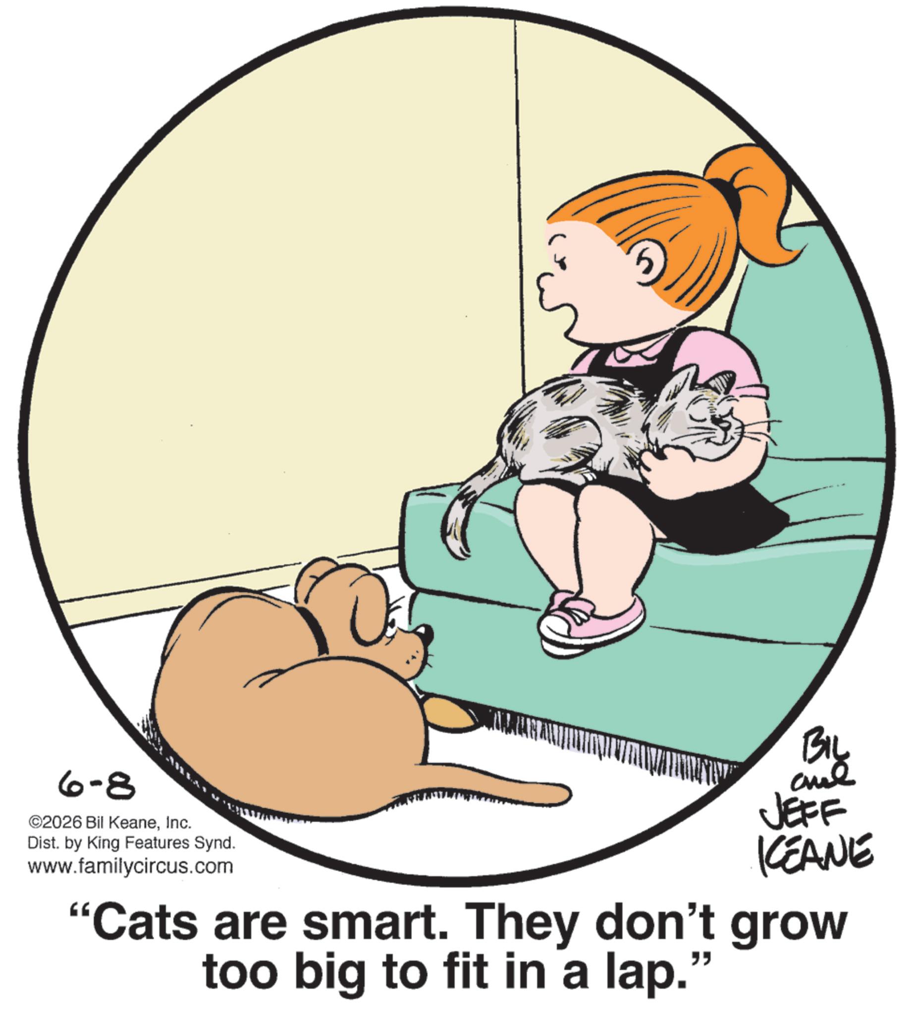 Cat OCR: 6-8 ©2026 Bil KeaneInc. Dist. by King Features Synd. www.familycircus.com BIL JEFF KCEANE "Cats are smart. They don't grow too big to fit in a lap." 6-8 © 2026 Bil KeaneInc. Dist . by King Features Synd . www.familycircus.com BIL JEFF KCEANE " Cats are smart . They don't grow too big to fit in a lap . "