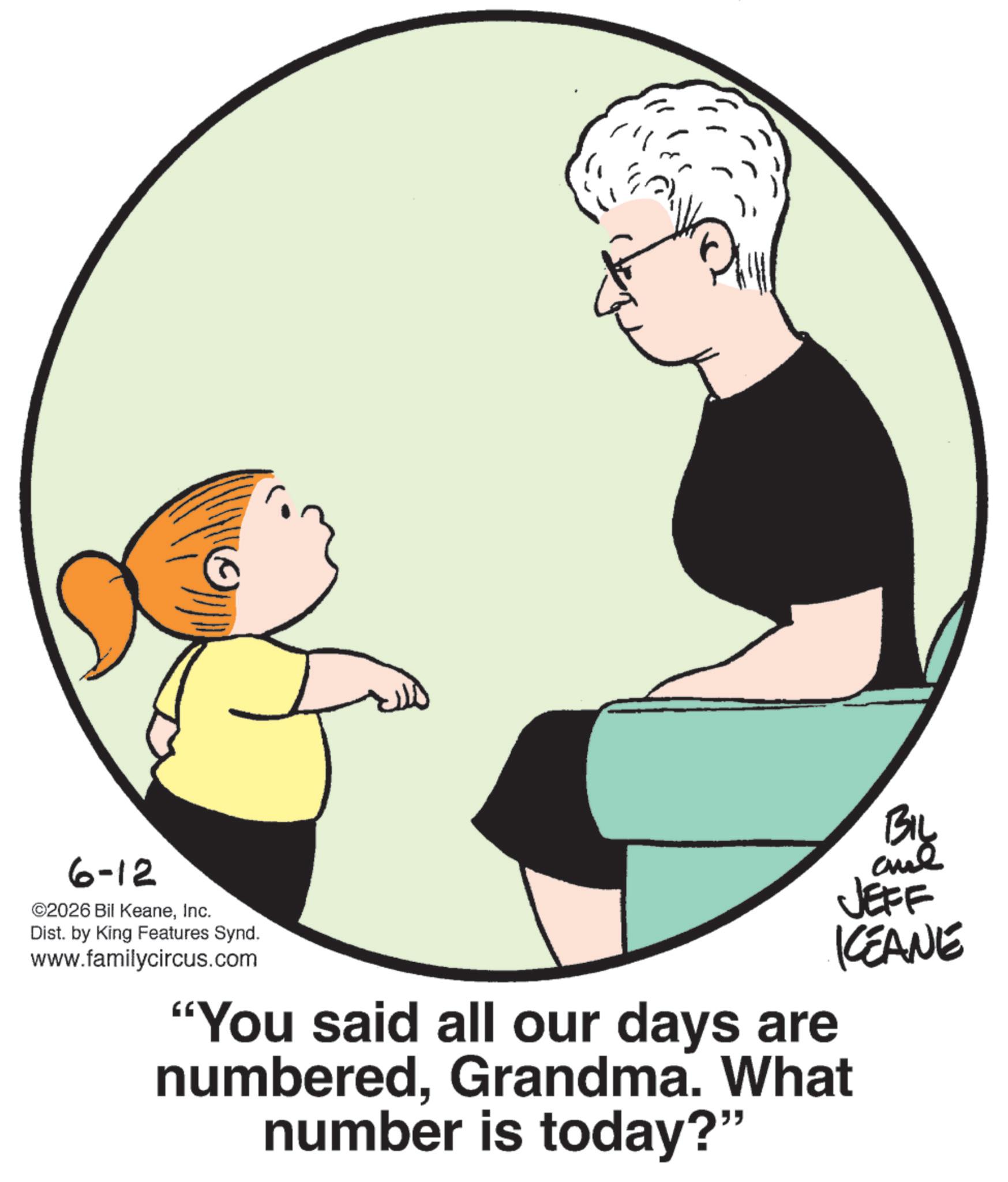 Infant OCR: 6-12 ©2026 Bil KeaneInc. Dist. by King Features Synd. www.familycircus.com ??? JEFF KEANE "You said all our days are numberedGrandma. What number is today?" 6-12 © 2026 Bil KeaneInc. Dist . by King Features Synd . www.familycircus.com ??? JEFF KEANE " You said all our days are numberedGrandma . What number is today ? "