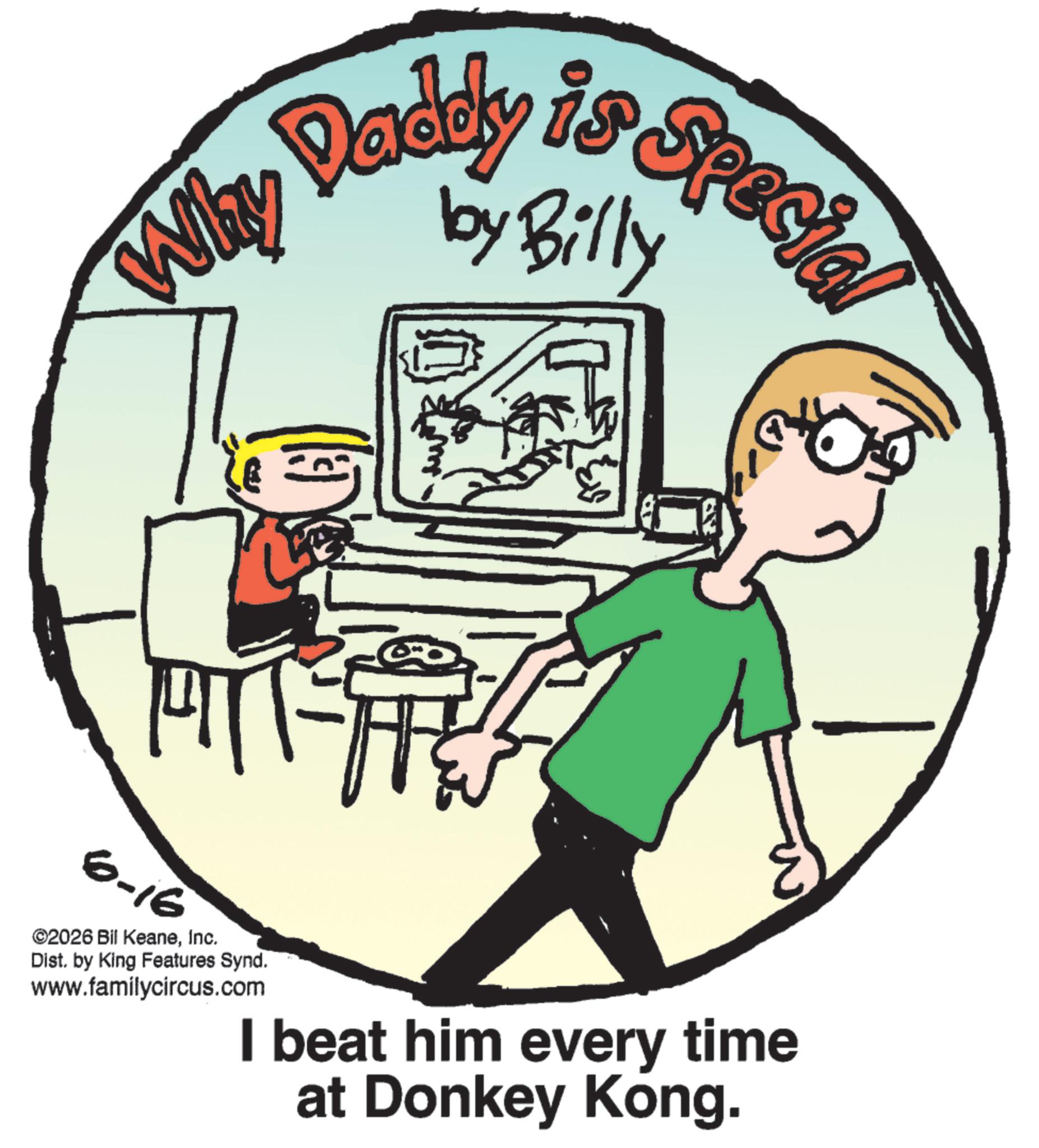 OCR: Daddy is Special by Billy Why 6-16 ©2026 Bil KeaneInc. Dist. by King Features Synd. www.familycircus.com I beat him every time at Donkey Kong. Daddy is Special by Billy Why 6-16 © 2026 Bil KeaneInc. Dist . by King Features Synd . www.familycircus.com I beat him every time at Donkey Kong .