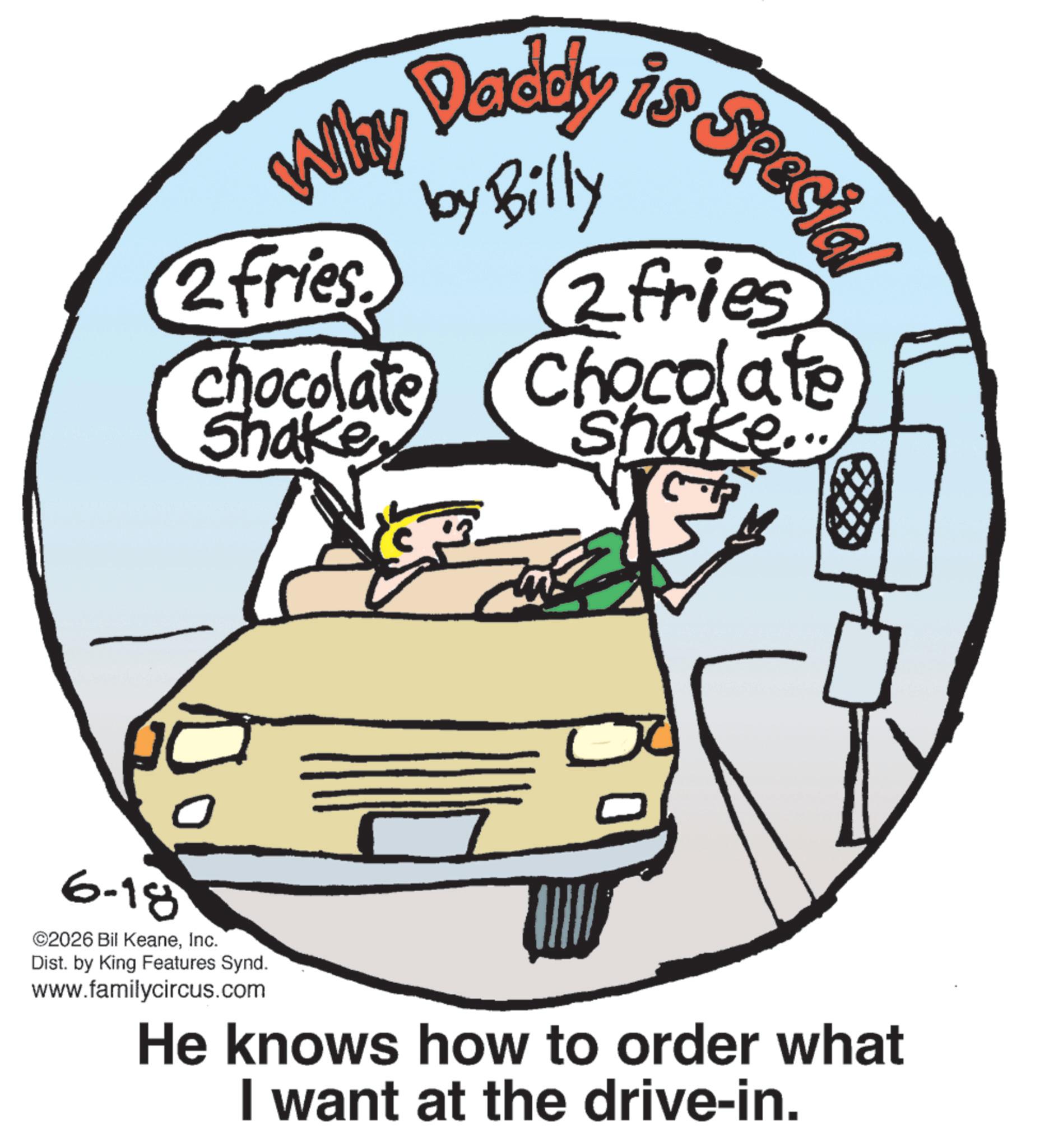 Junk food OCR: Daddy is Special Why Dadet by Billy 2 fries. chocolate Shake2fries Chocolate shake... 6-18 ©2026 Bil KeaneInc. Dist. by King Features Synd. www.familycircus.com He knows how to order what I want at the drive-in. Daddy is Special Why Dadet by Billy 2 fries . chocolate Shake2fries Chocolate shake ... 6-18 © 2026 Bil KeaneInc. Dist . by King Features Synd . www.familycircus.com He knows how to order what I want at the drive - in .