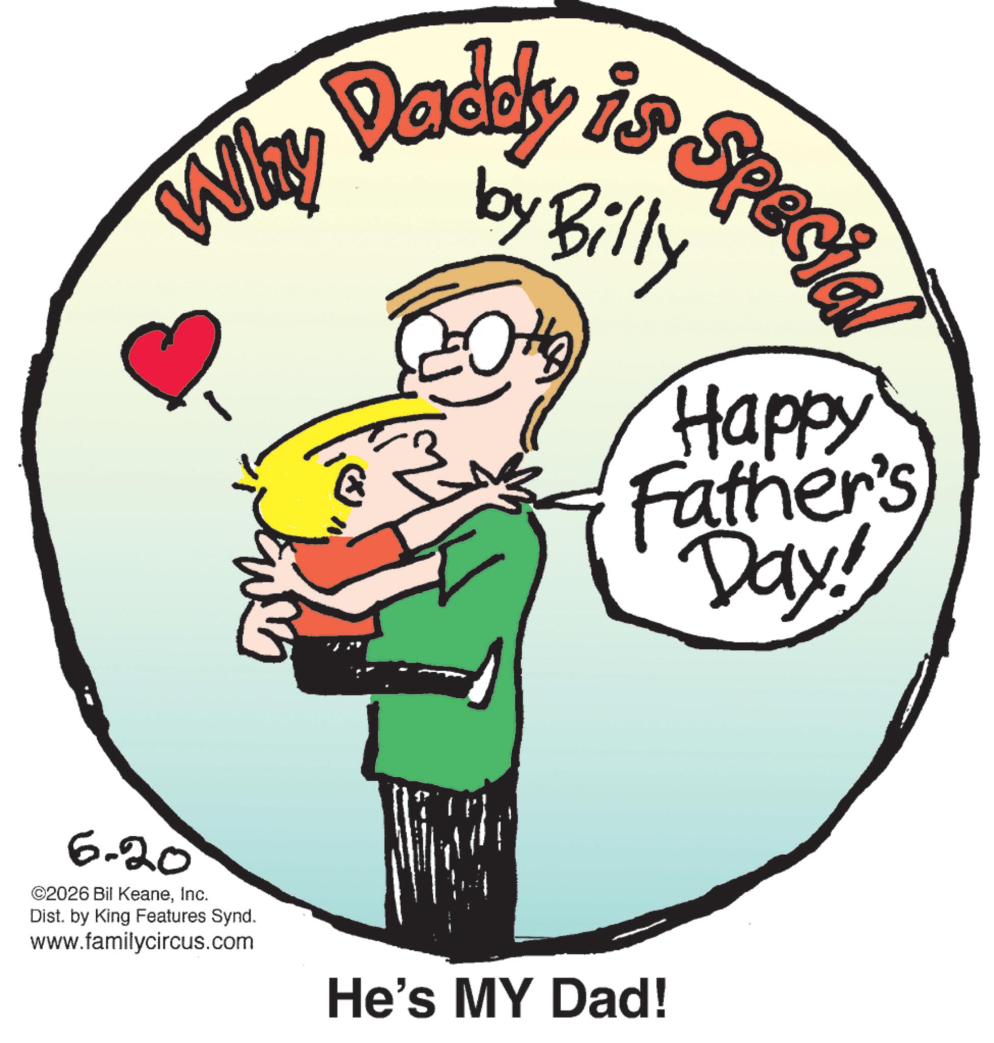 Father's Day OCR: Why 6-20 ©2026 Bil KeaneInc. Dist. by King Features Synd. www.familycircus.com Daddy is Specia by Bi H Happy Father's Day! He's MY Dad! Why 6-20 © 2026 Bil KeaneInc. Dist . by King Features Synd . www.familycircus.com Daddy is Specia by Bi H Happy Father's Day ! He's MY Dad !