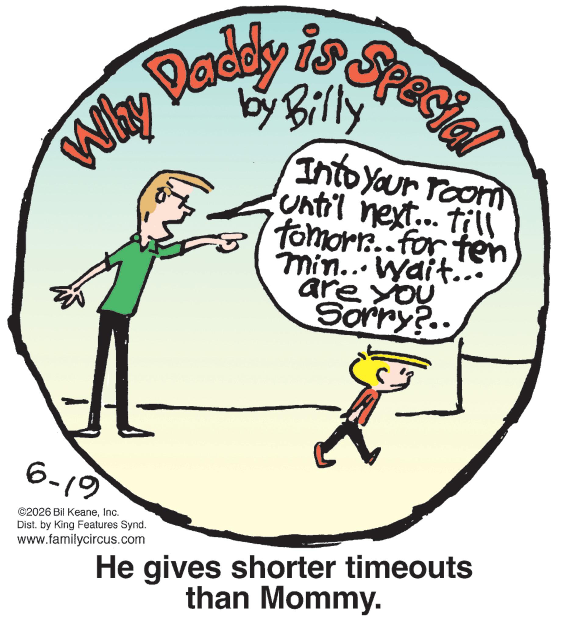 Handwriting OCR: Why Daddy is Special Into your room until next... till Tomorr. for ten min... Wait... are you Sorry?.. 6-19 ©2026 Bil KeaneInc. Dist. by King Features Synd. www.familycircus.com He gives shorter timeouts than Mommy. Why Daddy is Special Into your room until next ... till Tomorr . for ten min ... Wait ... are you Sorry ? .. 6-19 © 2026 Bil KeaneInc. Dist . by King Features Synd . www.familycircus.com He gives shorter timeouts than Mommy .