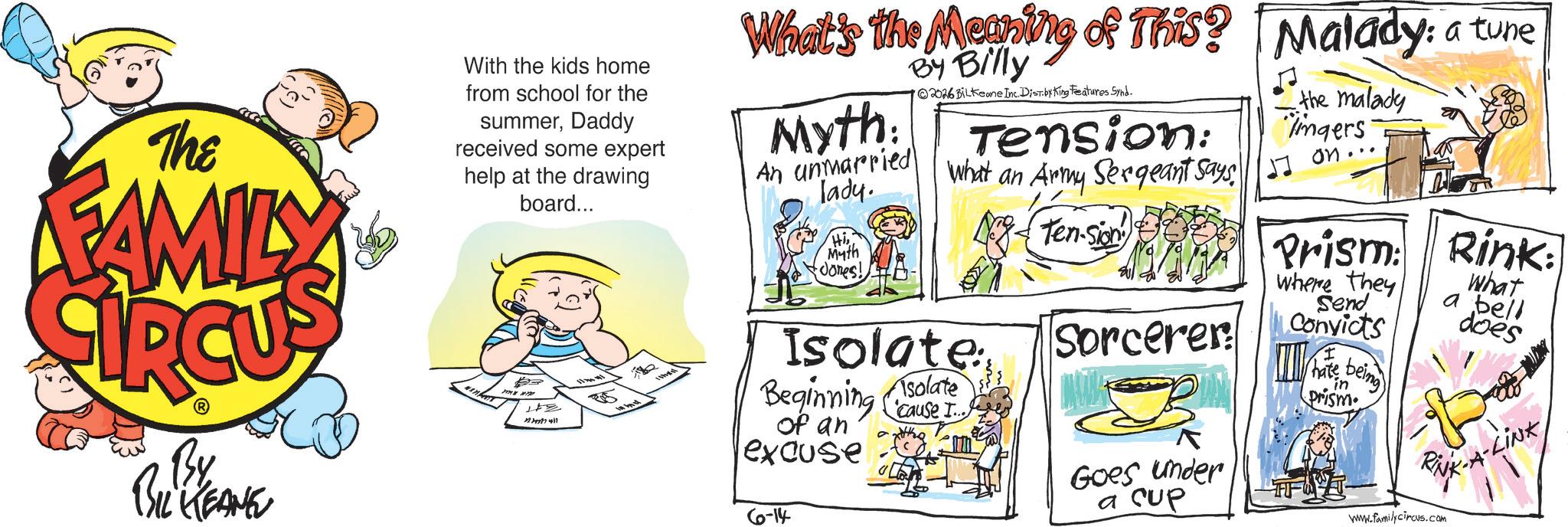 Publication OCR: The FAMILY By BIL KEANE With the kids home from school for the summerDaddy received some expert help at the drawing board... 123477417 55 What's the Meaning of This? Malady: a tune Myth: An unmarried lady. HiMyth Jones! By Billy 2026 BiLkeane Inc. Dist.by King Features Synd. Tension: What an Army Sergeant Says Ten-sion Isolate Beginning cause I.. of an excuse 6-14 Isolate Sorcerer Goes under a CUP the malady imgers on... Prism Rink: where they Send Convicts ? Thate in Prism being What a bell does RUK-A-LINK wwww.familycircus.com The FAMILY By BIL KEANE With the kids home from school for the summerDaddy received some expert help at the drawing board ... 123477417 55 What's the Meaning of This ? Malady : a tune Myth : An unmarried lady . HiMyth Jones ! By Billy 2026 BiLkeane Inc. Dist.by King Features Synd . Tension : What an Army Sergeant Says Ten - sion Isolate Beginning cause I .. of an excuse 6-14 Isolate Sorcerer Goes under a CUP the malady imgers on ... Prism Rink : where they Send Convicts ? Thate in Prism being What a bell does RUK - A - LINK wwww.familycircus.com