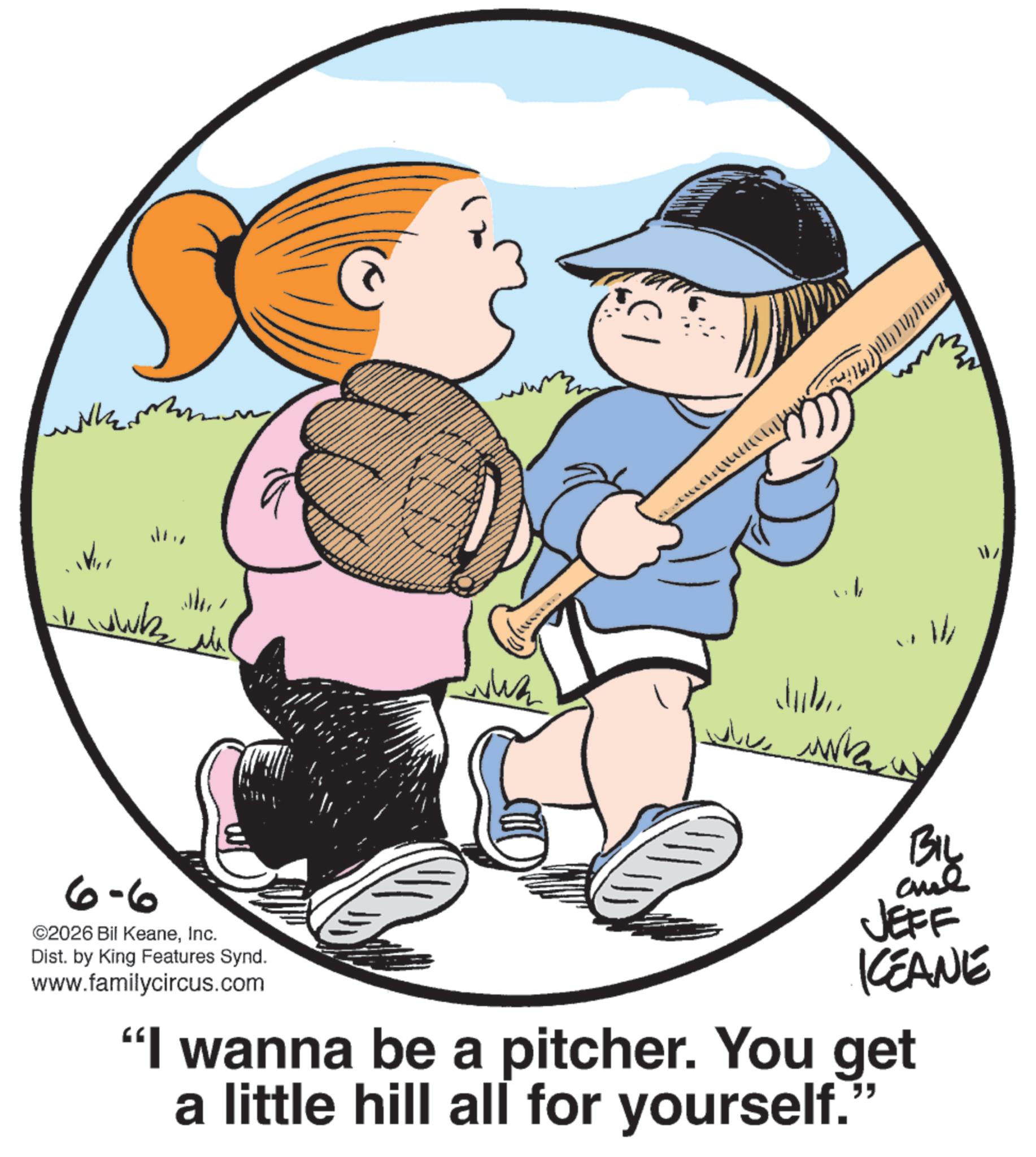 Photo caption OCR: wilkem 6-6 ©2026 Bil KeaneInc. Dist. by King Features Synd. www.familycircus.com Jul BIL and JEFF KEANE "I wanna be a pitcher. You get a little hill all for yourself." W wilkem 6-6 © 2026 Bil KeaneInc. Dist . by King Features Synd . www.familycircus.com Jul BIL and JEFF KEANE " I wanna be a pitcher . You get a little hill all for yourself . " W