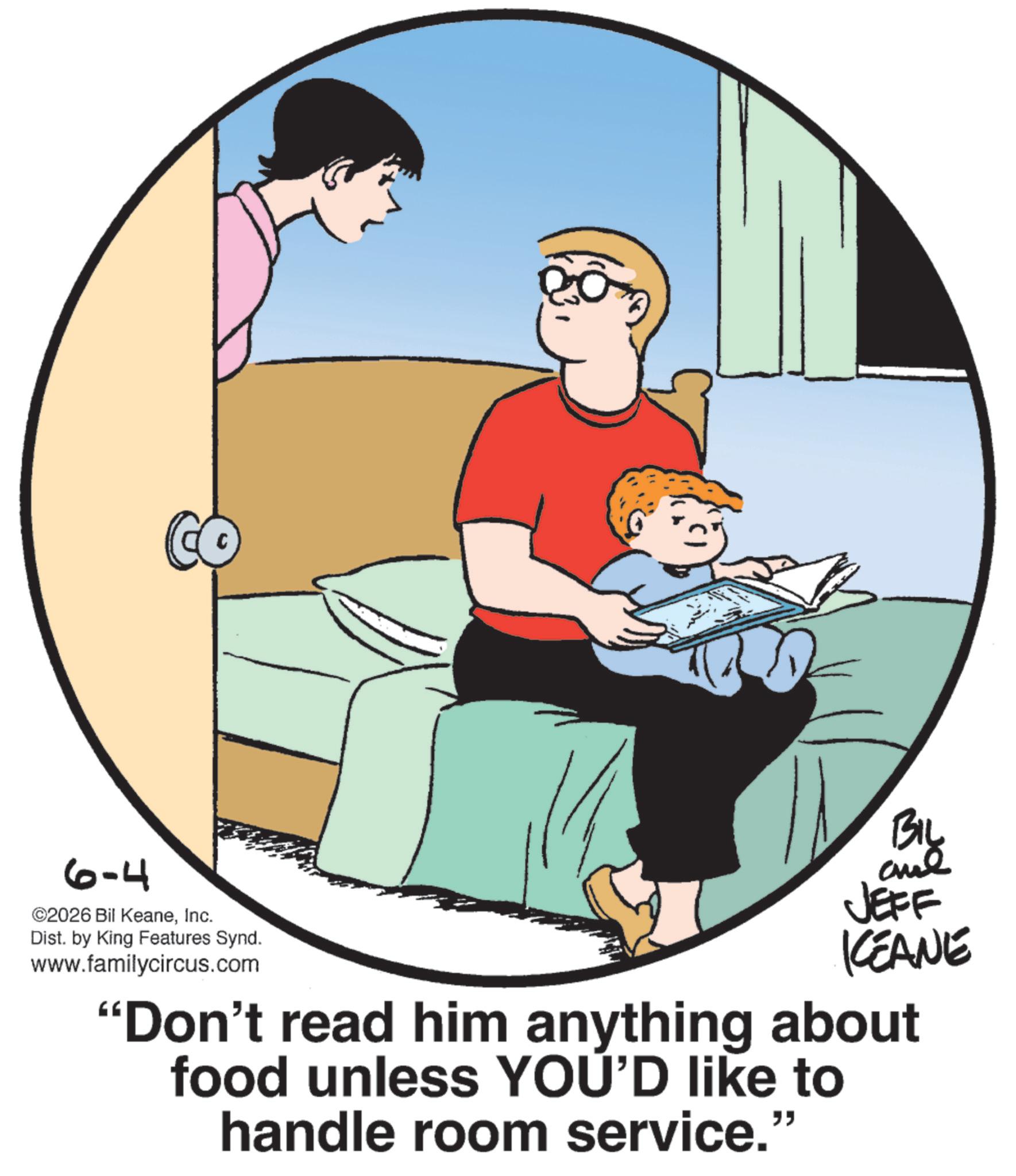 Animation OCR: 6-4 CO ©2026 Bil KeaneInc. Dist. by King Features Synd. www.familycircus.com BIL JEFF KEANE "Don't read him anything about food unless YOU'D like to handle room service." 6-4 CO © 2026 Bil KeaneInc. Dist . by King Features Synd . www.familycircus.com BIL JEFF KEANE " Don't read him anything about food unless YOU'D like to handle room service . "