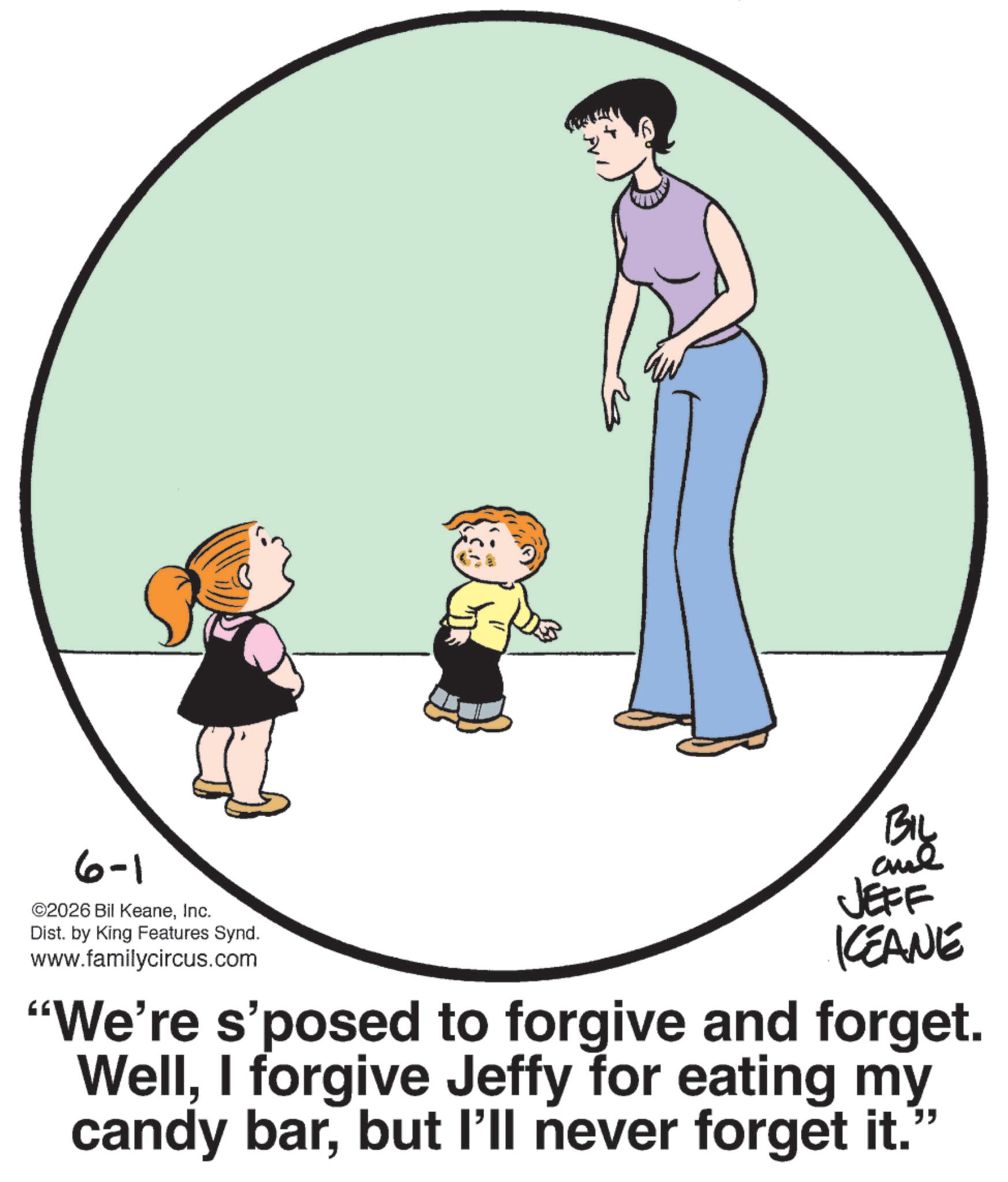 Photo caption OCR: 6-1 ©2026 Bil KeaneInc. Dist. by King Features Synd. www.familycircus.com Biy and JEFF CEANE "We're s'posed to forgive and forget. WellI forgive Jeffy for eating my candy barbut I'll never forget it.” 6-1 © 2026 Bil KeaneInc. Dist . by King Features Synd . www.familycircus.com Biy and JEFF CEANE " We're s'posed to forgive and forget . WellI forgive Jeffy for eating my candy barbut I'll never forget it . ”