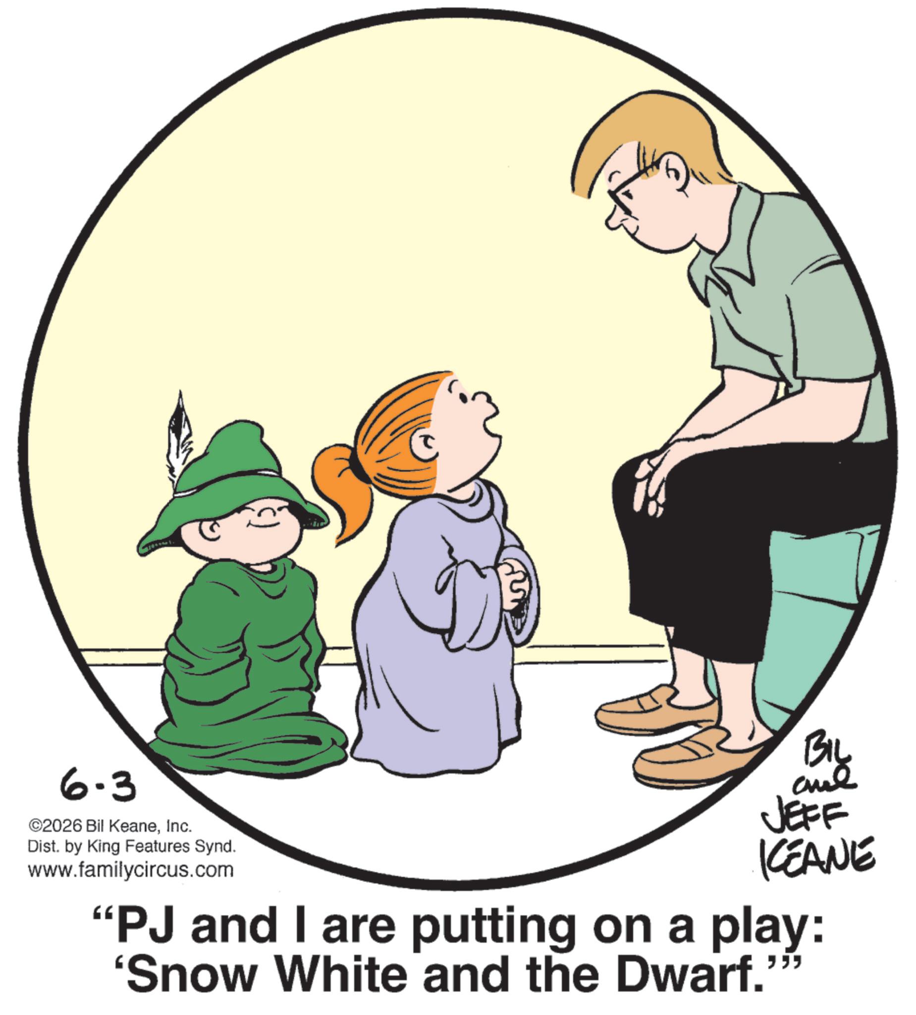 Child OCR: 6-3 ©2026 Bil KeaneInc. Dist. by King Features Synd. www.familycircus.com BIL JEFF KCEANE "PJ and I are putting on a play: 'Snow White and the Dwarf."" 6-3 © 2026 Bil KeaneInc. Dist . by King Features Synd . www.familycircus.com BIL JEFF KCEANE " PJ and I are putting on a play : ' Snow White and the Dwarf . " "