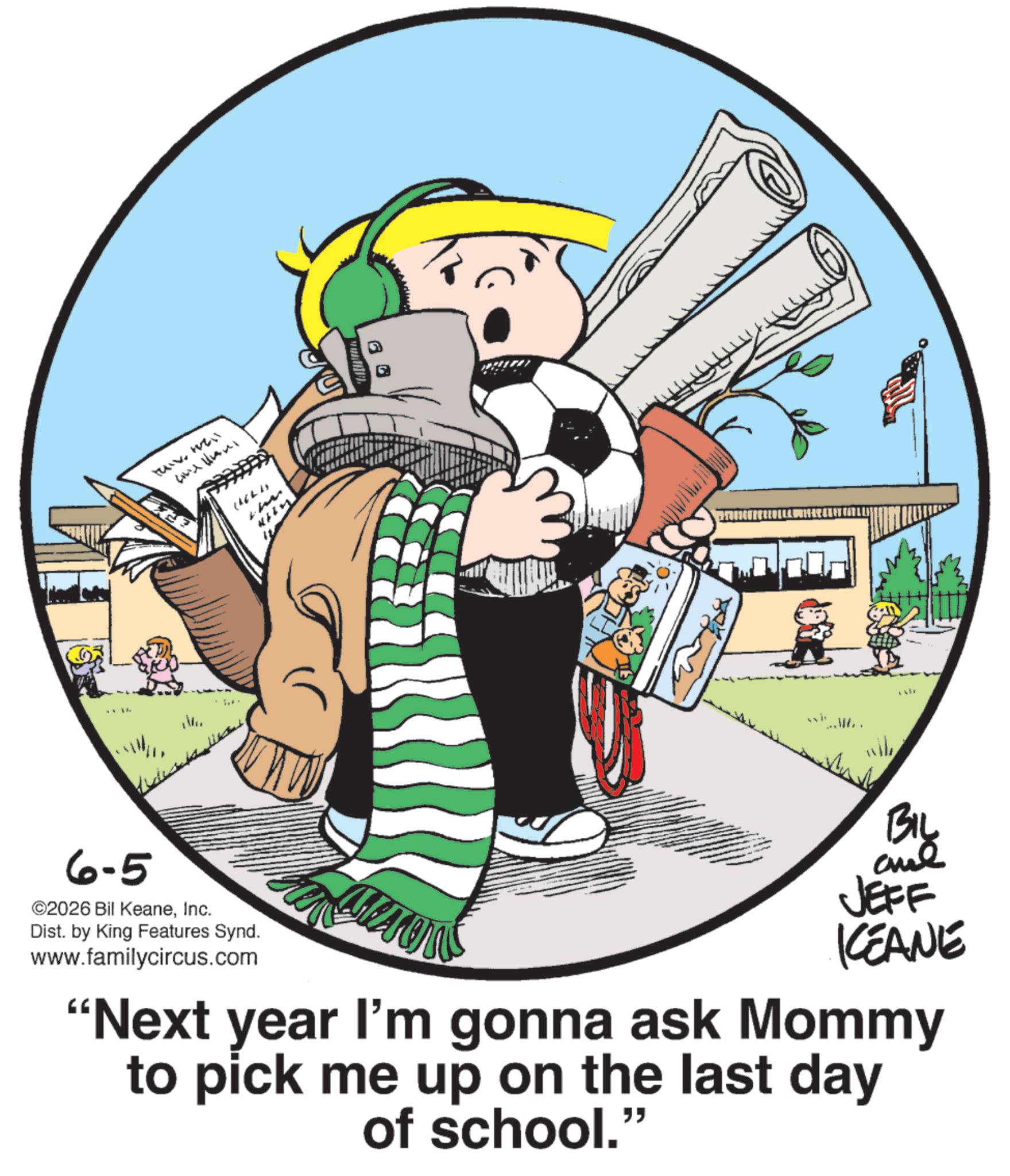 Fictional character OCR: 6-5 UV. Well ©2026 Bil KeaneInc. Dist. by King Features Synd. www.familycircus.com wil BIL and JEFF KEANE "Next year I'm gonna ask Mommy to pick me up on the last day of school." 6-5 U V . Well © 2026 Bil KeaneInc. Dist . by King Features Synd . www.familycircus.com wil BIL and JEFF KEANE " Next year I'm gonna ask Mommy to pick me up on the last day of school . "