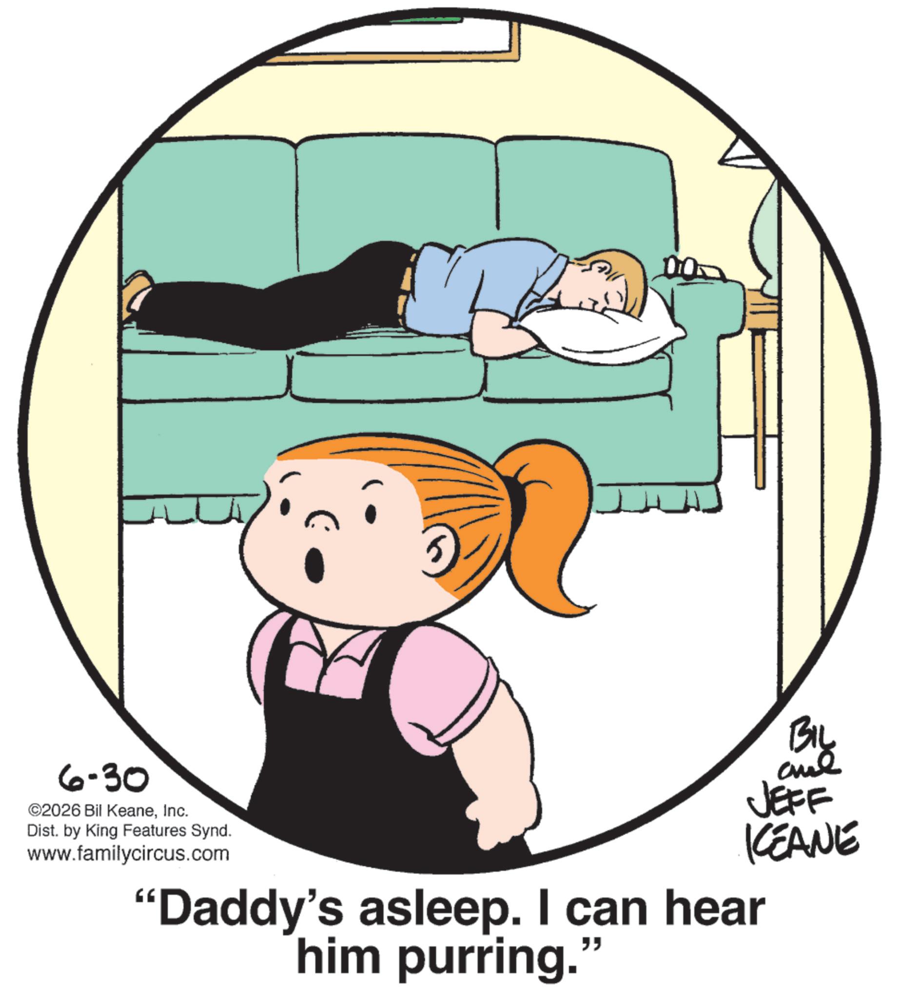 Pleased OCR: 6-30 ©2026 Bil KeaneInc. Dist. by King Features Synd. www.familycircus.com BIL JEFF KCEANE "Daddy's asleep. I can hear him purring." 6-30 © 2026 Bil KeaneInc. Dist . by King Features Synd . www.familycircus.com BIL JEFF KCEANE " Daddy's asleep . I can hear him purring . "